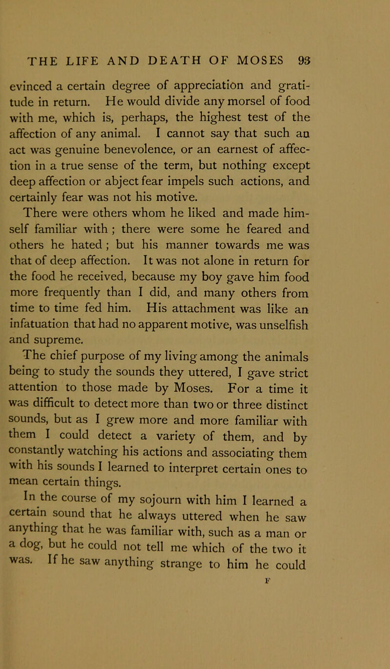 evinced a certain degree of appreciation and grati- tude in return. He would divide any morsel of food with me, which is, perhaps, the highest test of the affection of any animal. I cannot say that such an act was genuine benevolence, or an earnest of affec- tion in a true sense of the term, but nothing except deep affection or abject fear impels such actions, and certainly fear was not his motive. There were others whom he liked and made him- self familiar with ; there were some he feared and others he hated ; but his manner towards me was that of deep affection. It was not alone in return for the food he received, because my boy gave him food more frequently than I did, and many others from time to time fed him. His attachment was like an infatuation that had no apparent motive, was unselfish and supreme. The chief purpose of my living among the animals being to study the sounds they uttered, I gave strict attention to those made by Moses. For a time it was difficult to detect more than two or three distinct sounds, but as I grew more and more familiar with them I could detect a variety of them, and by constantly watching his actions and associating them with his sounds I learned to interpret certain ones to mean certain things. In the course of my sojourn with him I learned a certain sound that he always uttered when he saw anything that he was familiar with, such as a man or a dog, but he could not tell me which of the two it was. If he saw anything strange to him he could