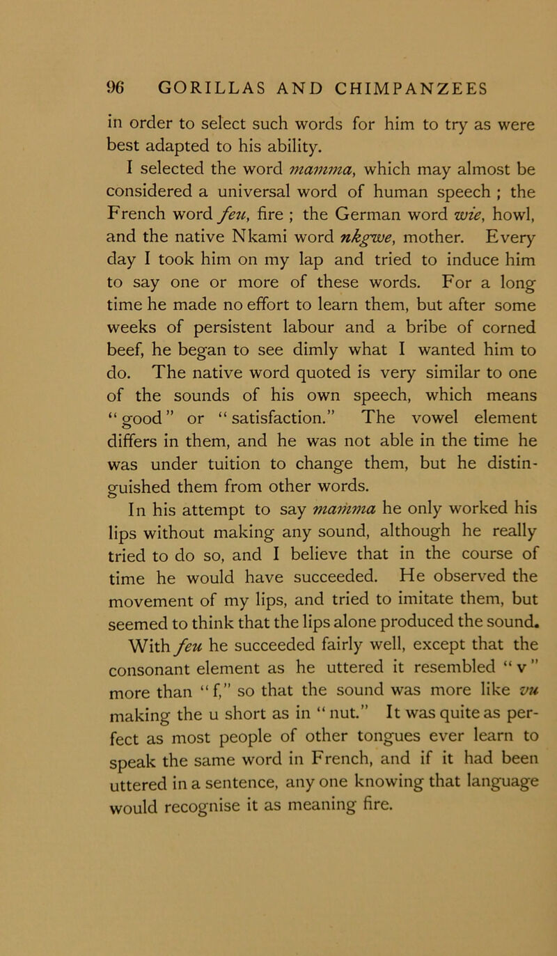 in order to select such words for him to try as were best adapted to his ability. I selected the word mamma, which may almost be considered a universal word of human speech ; the French word fett, fire ; the German word wie, howl, and the native Nkami word nkgwe, mother. Every day I took him on my lap and tried to induce him to say one or more of these words. For a long time he made no effort to learn them, but after some weeks of persistent labour and a bribe of corned beef, he began to see dimly what I wanted him to do. The native word quoted is very similar to one of the sounds of his own speech, which means “STOod” or “satisfaction.” The vowel element differs in them, and he was not able in the time he was under tuition to change them, but he distin- guished them from other words. o In his attempt to say maihvia he only worked his lips without making any sound, although he really tried to do so, and I believe that in the course of time he would have succeeded. He observed the movement of my lips, and tried to imitate them, but seemed to think that the lips alone produced the sound. With feu he succeeded fairly well, except that the consonant element as he uttered it resembled “ v ” more than “f,” so that the sound was more like vu making the u short as in “ nut.” It was quite as per- fect as most people of other tongues ever learn to speak the same word in French, and if it had been uttered in a sentence, any one knowing that language would recognise it as meaning fire.
