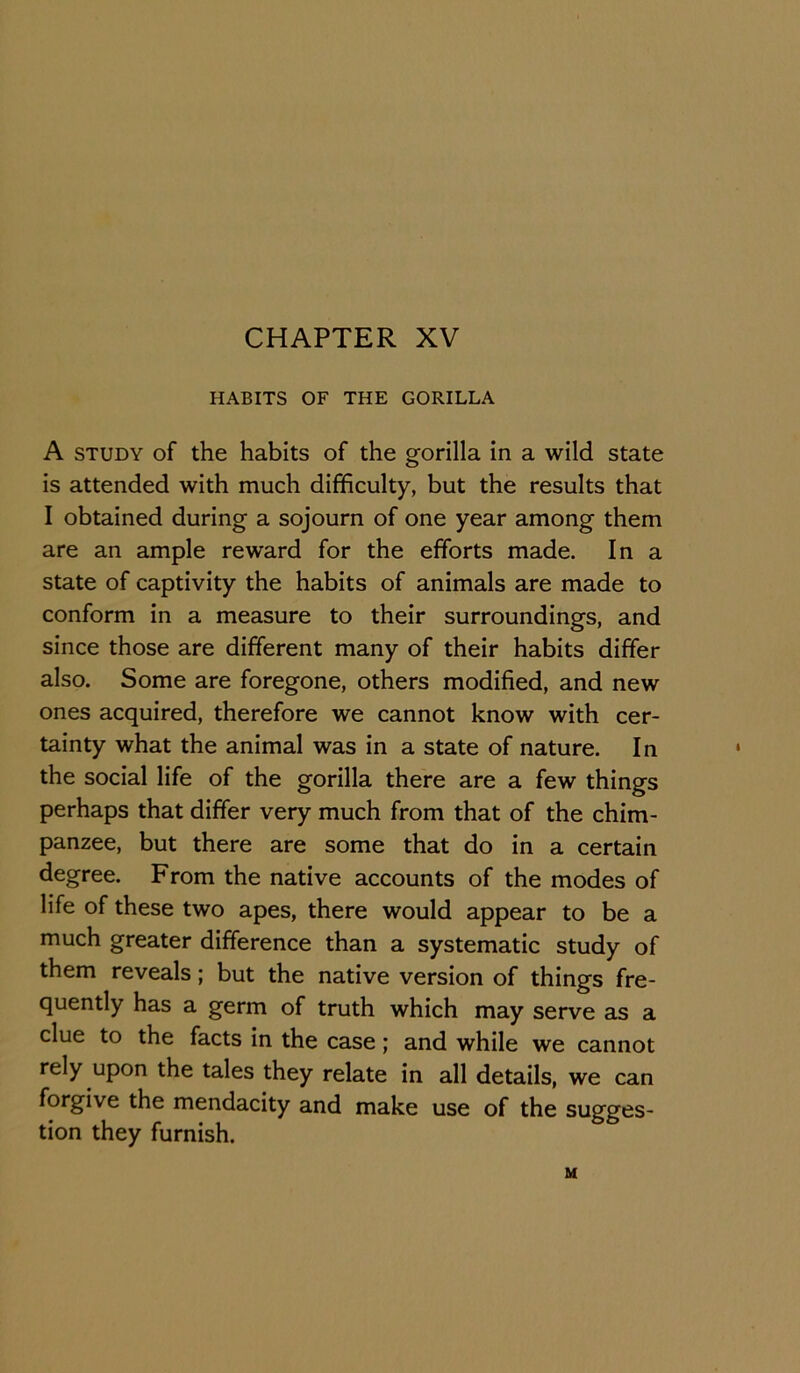 CHAPTER XV HABITS OF THE GORILLA A STUDY of the habits of the gorilla in a wild state is attended with much difficulty, but the results that I obtained during a sojourn of one year among them are an ample reward for the efforts made. In a state of captivity the habits of animals are made to conform in a measure to their surroundings, and since those are different many of their habits differ also. Some are foregone, others modified, and new ones acquired, therefore we cannot know with cer- tainty what the animal was in a state of nature. In the social life of the gorilla there are a few things perhaps that differ very much from that of the chim- panzee, but there are some that do in a certain degree. From the native accounts of the modes of life of these two apes, there would appear to be a much greater difference than a systematic study of them reveals; but the native version of things fre- quently has a germ of truth which may serve as a clue to the facts in the case; and while we cannot rely upon the tales they relate in all details, we can forgive the mendacity and make use of the sugges- tion they furnish. M