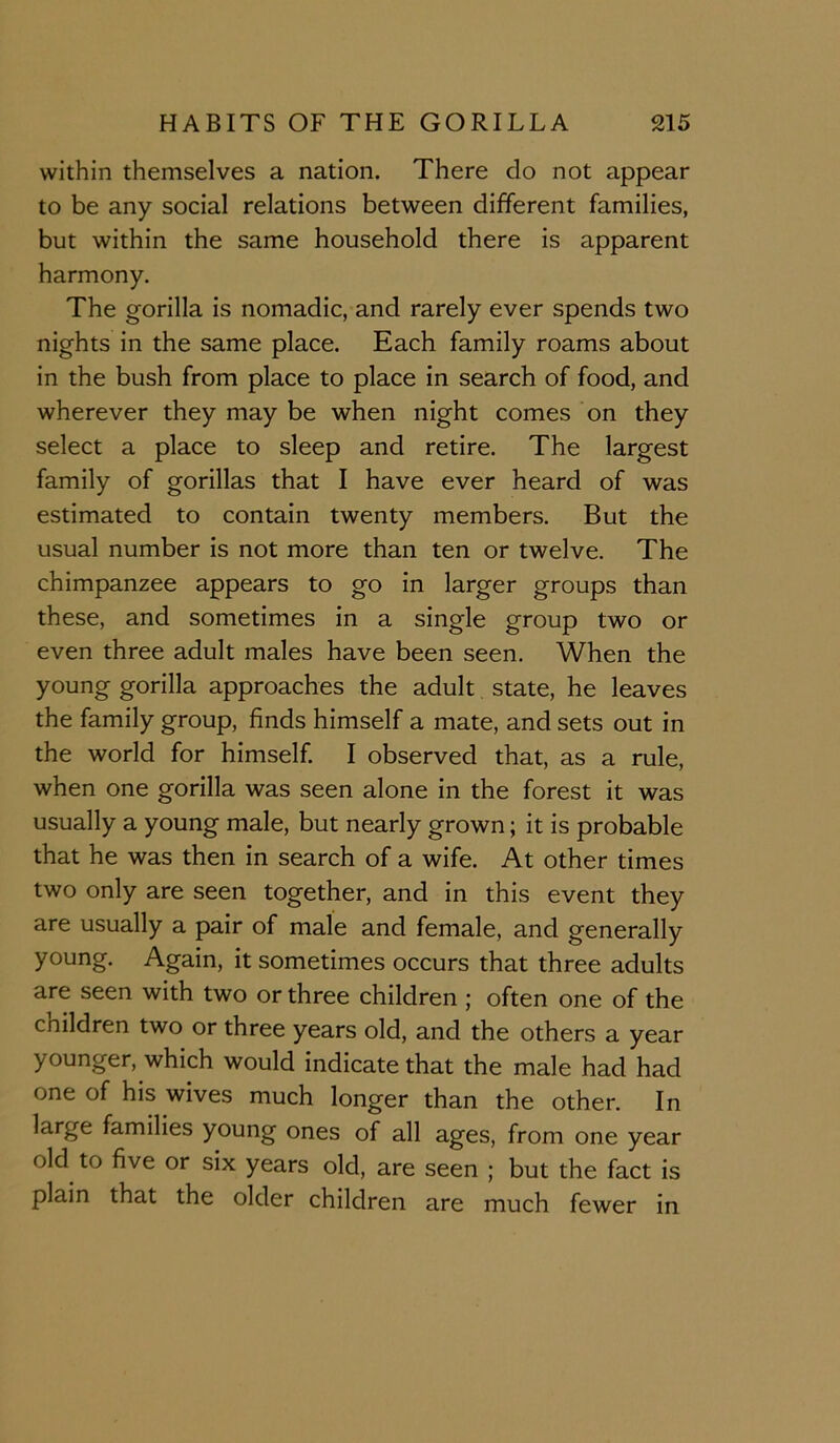 within themselves a nation. There do not appear to be any social relations between different families, but within the same household there is apparent harmony. The gorilla is nomadic, and rarely ever spends two nights in the same place. Each family roams about in the bush from place to place in search of food, and wherever they may be when night comes on they select a place to sleep and retire. The largest family of gorillas that I have ever heard of was estimated to contain twenty members. But the usual number is not more than ten or twelve. The chimpanzee appears to go in larger groups than these, and sometimes in a single group two or even three adult males have been seen. When the young gorilla approaches the adult state, he leaves the family group, finds himself a mate, and sets out in the world for himself I observed that, as a rule, when one gorilla was seen alone in the forest it was usually a young male, but nearly grown; it is probable that he was then in search of a wife. At other times two only are seen together, and in this event they are usually a pair of male and female, and generally young. Again, it sometimes occurs that three adults are seen with two or three children ; often one of the children two or three years old, and the others a year younger, which would indicate that the male had had one of his wives much longer than the other. In large families young ones of all ages, from one year old to five or six years old, are seen ; but the fact is plain that the older children are much fewer in