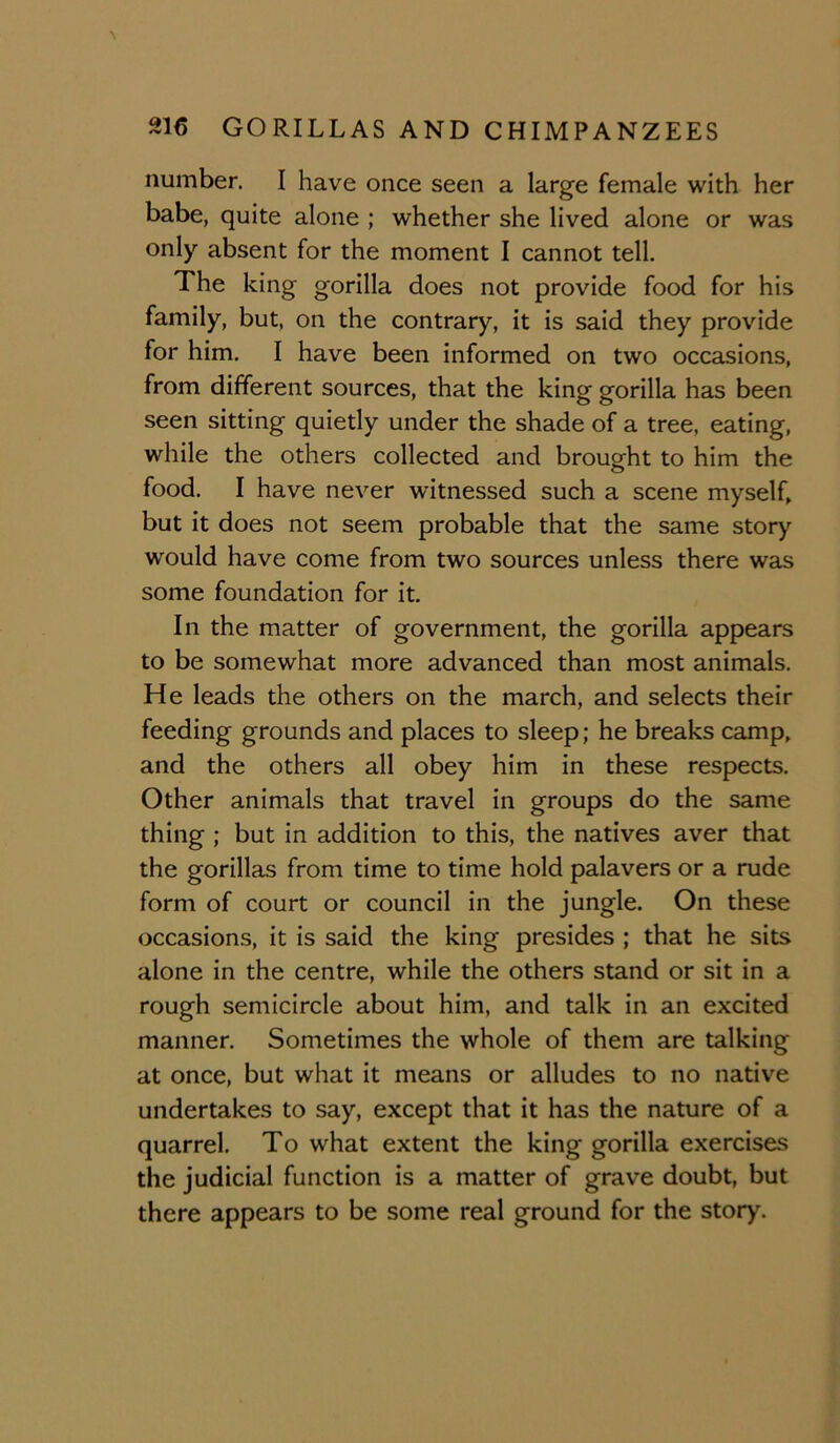 number. I have once seen a large female with her babe, quite alone ; whether she lived alone or was only absent for the moment I cannot tell. The king gorilla does not provide food for his family, but, on the contrary, it is said they provide for him. I have been informed on two occasions, from different sources, that the king gorilla has been seen sitting quietly under the shade of a tree, eating, while the others collected and brought to him the food. I have never witnessed such a scene myselh but it does not seem probable that the same story would have come from two sources unless there was some foundation for it. In the matter of government, the gorilla appears to be somewhat more advanced than most animals. He leads the others on the march, and selects their feeding grounds and places to sleep; he breaks camp, and the others all obey him in these respects. Other animals that travel in groups do the same thing ; but in addition to this, the natives aver that the gorillas from time to time hold palavers or a rude form of court or council in the jungle. On these occasions, it is said the king presides ; that he sits alone in the centre, while the others stand or sit in a rough semicircle about him, and talk in an excited manner. Sometimes the whole of them are talking at once, but what it means or alludes to no native undertakes to say, except that it has the nature of a quarrel. To what extent the king gorilla exercises the judicial function is a matter of grave doubt, but there appears to be some real ground for the story.