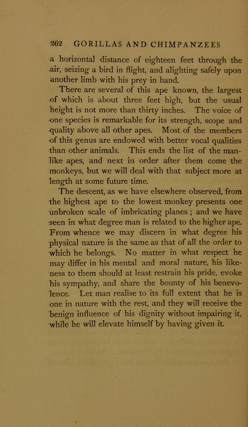 a horizontal distance of eighteen feet through the air, seizing a bird in flight, and alighting safely upon another limb with his prey in hand. There are several of this ape known, the largest ■of which is about three feet high, but the usual height is not more than thirty inches. The voice of one species is remarkable for its strength, scope and quality above all other apes. Most of the members of this genus are endowed with better vocal qualities than other animals. This ends the list of the man- like apes, and next in order after them come the monkeys, but we will deal with that subject more at length at some future time. The descent, as we have elsewhere observed, from the highest ape to the lowest monkey presents one unbroken scale of imbricating planes ; and we have seen in what degree man is related to the higher ape. From whence we may discern in what degree his physical nature is the same as that of all the order to which he belongs. No matter in what respect he may differ in his mental and moral nature, his like- ness to them should at least restrain his pride, evoke his sympathy, and share the bounty of his benevo- lence. Let man realise to its full extent that he is one in nature with the rest, and they will receive the benign influence of his dignity without impairing it, while he will elevate himself by having given it