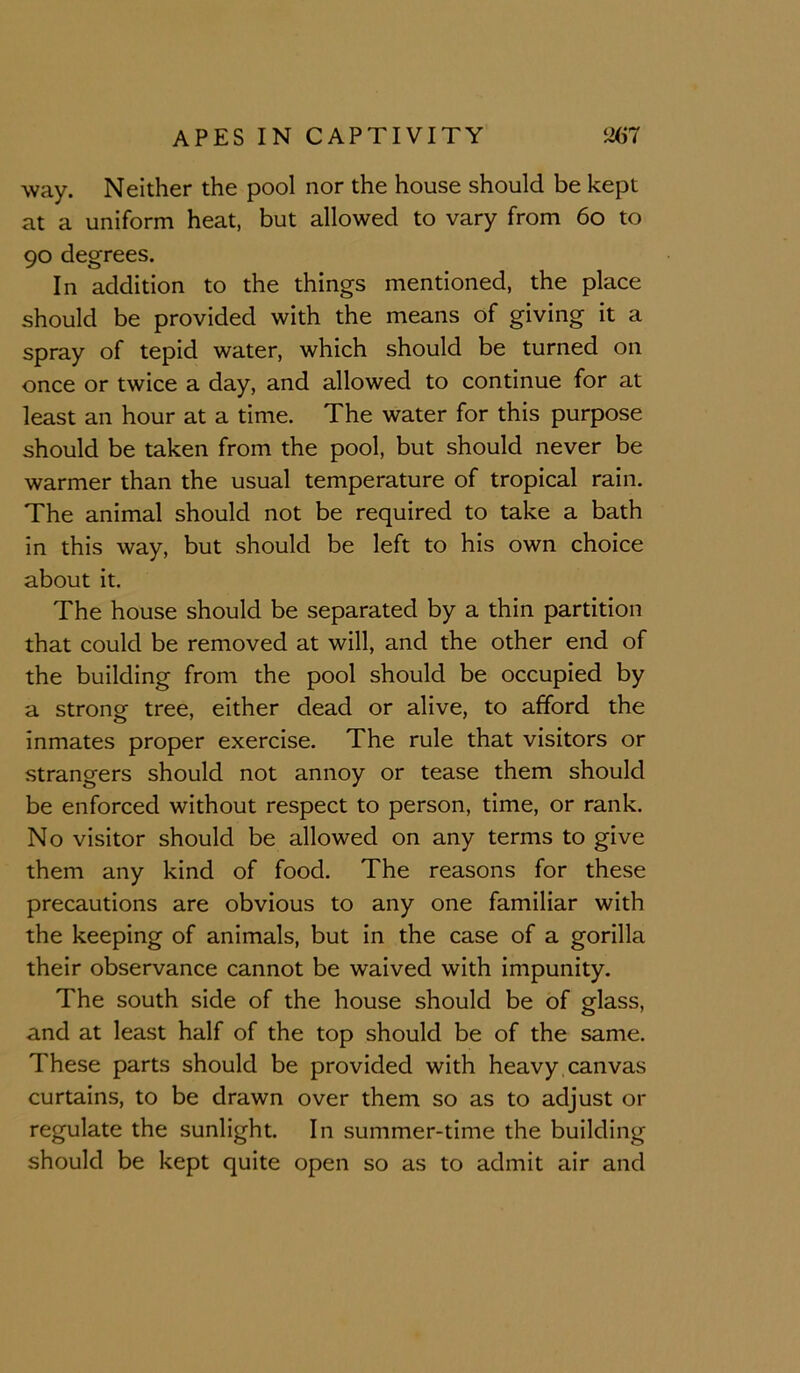 way. Neither the pool nor the house should be kept at a uniform heat, but allowed to vary from 6o to 90 degrees. In addition to the things mentioned, the place should be provided with the means of giving it a spray of tepid water, which should be turned on once or twice a day, and allowed to continue for at least an hour at a time. The water for this purpose should be taken from the pool, but should never be warmer than the usual temperature of tropical rain. The animal should not be required to take a bath in this way, but should be left to his own choice about it. The house should be separated by a thin partition that could be removed at will, and the other end of the building from the pool should be occupied by a strong tree, either dead or alive, to afford the inmates proper exercise. The rule that visitors or strangers should not annoy or tease them should be enforced without respect to person, time, or rank. No visitor should be allowed on any terms to give them any kind of food. The reasons for these precautions are obvious to any one familiar with the keeping of animals, but in the case of a gorilla their observance cannot be waived with impunity. The south side of the house should be of glass, and at least half of the top should be of the same. These parts should be provided with heavy, canvas curtains, to be drawn over them so as to adjust or regulate the sunlight. In summer-time the building should be kept quite open so as to admit air and