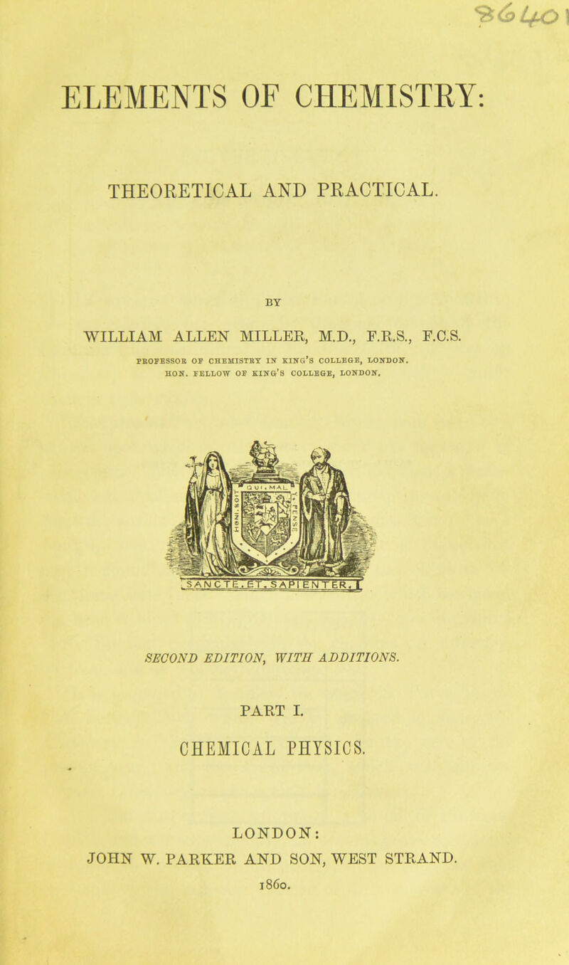 ELEMENTS OE CHEMISTRY: THEORETICAL AND PRACTICAL. BY WILLIAM ALLEN MILLER, M.D., F.E.S., F.C.S. PKOPESSOE OP OHEiriSTBT IN KING’S COLLEGE, LONDON. HON. FELLOW OP KING’S COLLEGE, LONDON. SECOND EDITION, WITH ADDITIONS. PART I. CHEMICAL PHYSICS. LONDON: JOHN W. PARKER AND SON, WEST STRAND. i860.