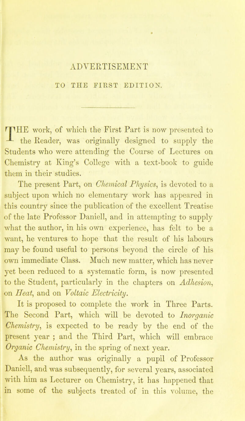 TO THE FIRST EDITION. HE work, of which the First Part is now presented to the Reader, was originally designed to supply the Students who were attending the Course of Lectures on Chemistry at King’s College with a text-book to guide them in their studies. The present Part, on Chemical Physics^ is devoted to a subject upon which no elementary work has appeared in this country since the publication of the excellent Treatise of the late Professor Daniell, and in attempting to supply what the author, in his own experience, has felt to be a want, he ventures to hope that the result of his labours may be found useful to persons beyond the circle of his own immediate Class. Much new matter, which has never yet been reduced to a systematic form, is now presented to the Student, particularly in the chapters on Adhesion^ on Heat^ and on Voltaic Electricity. It is proposed to complete the work in Three Parts. The Second Part, which will be devoted to Inorganic Chemistry., is expected to be ready by the end of the present year ; and the Third Part, which will embrace Organic Chemistry., in the spring of next year. As the author was originally a pupil of Professor Daniell, and was subsequently, for several years, associated with him as Lecturer on Chemistry, it has happened that in some of the subjects treated of in this volume, the