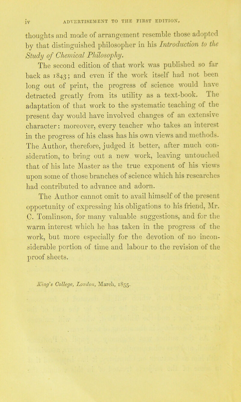 thoughts and mode of arraugement resemble those adopted by that distinguished philosopher in his Introduction to the Study of Chemical Philosophy. The second edition of that work was published so far back as 1843; and even if the work itself had not been long out of print, the progress of science would have detracted greatly from its utility as a text-book. The adaptation of that work to the systematic teaching of the present day would have involved changes of an extensive character: moreover, every teacher who takes an interest in the progress of his class has his own views and methods. The Author, therefore, judged it better, after much con- sideration, to bring out a new work, leaving untouclied that of his late Master as the true exponent of his views upon some of those branches of science which his researches had contributed to advance and adorn. The Author cannot omit to avail himself of the present opportunity of expressing his obligations to his friend, Mr. C. Tomlinson, for many valuable suggestions, and for the warm interest which he has taken in the progress of the work, but more especially for the devotion of no incon- siderable portion of time and labour to the revision of the proof sheets. King’s College, London, March, 1855.