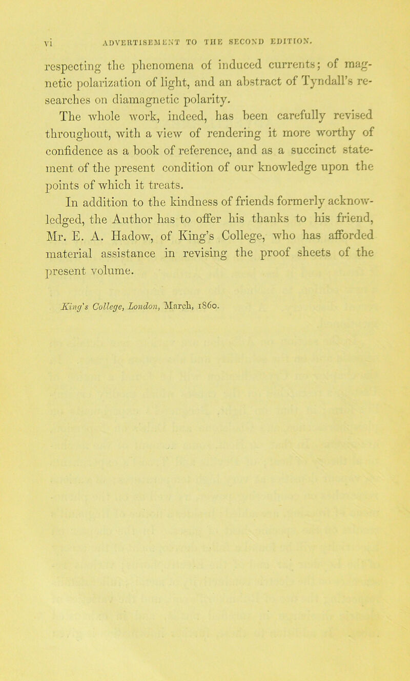 respecting the phenomena of induced currents; of mag- netic polarization of light, and an abstract of Tyndall’s re- searches on diamagnetic polarity. The whole work, indeed, has been carefully revised throughout, with a view of rendering it more worthy of confidence as a book of reference, and as a succinct state- ment of the present condition of our knowledge upon the points of which it treats. In addition to the kindness of friends formerly acknow- ledged, the Author has to offer his thanks to his friend, Mr. E. A. Hadow, of King’s College, who has afforded material assistance in revising the proof sheets of the present volume.