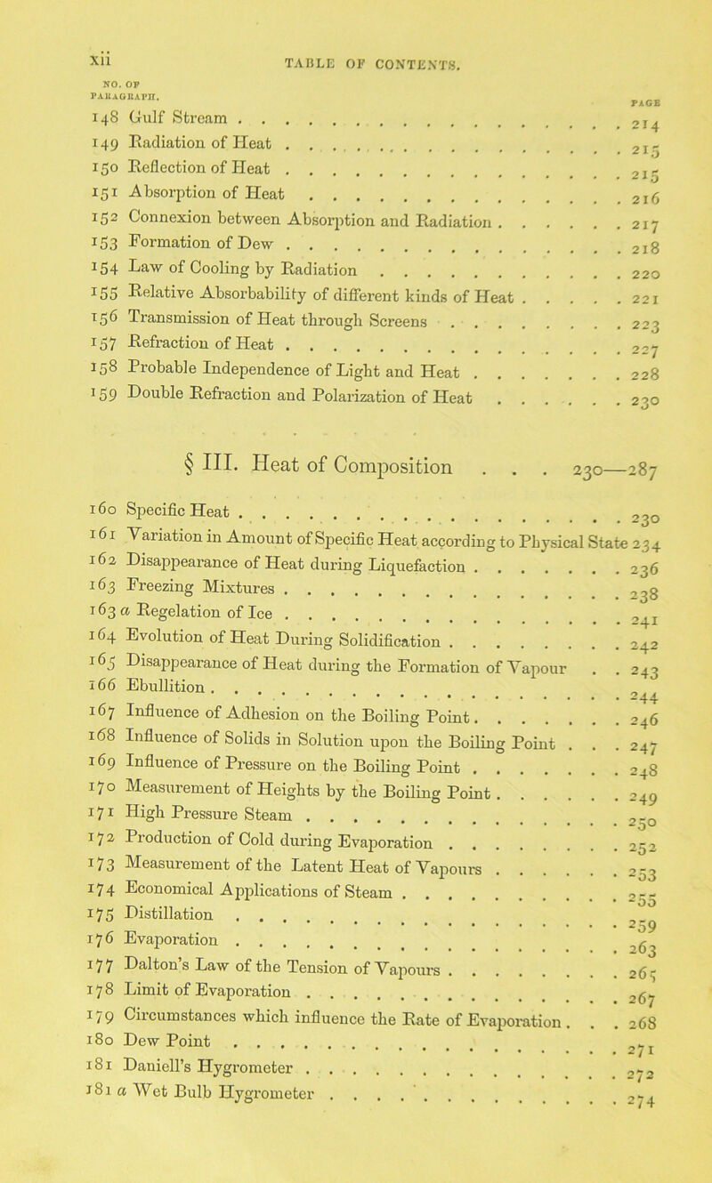 Xll NO. OP PAllAOBAPn. 148 Gulf Stream 149 Eadiation of Heat . , . 150 Reflection of Heat 151 Absorption of Heat 152 Connexion between Absorjition and Radiation 153 Formation of Dew 154 Law of Cooling by Radiation 155 E-elative Absorbability of difierent kinds of Heat . . . . 156 Transmission of Heat through Screens 157 Refraction of Heat 158 Probable Independence of Light and Heat 159 Double Refraction and Polarization of Heat PIGS . 214 • 215 • 215 . 216 . 217 . 218 . 220 . 221 , 223 . 227 . 228 • 230 § III. Heat of Comj)osition . . , 230—287 160 Specific Heat 161 Variation in Amount of Specific Heat according to Physical State 23 4 162 Disappearance of Heat during Liquefaction 236 163 Freezing Mixtures 163 a Regelation of Ice _ 164 Evolution of Heat During Solidification 242 163 Disappearance of Heat during the Formation of Vapour , . 243 166 Ebullition 16’j Influence of Adhesion on the Boiling Point 246 168 Influence of Solids in Solution upon the Boiling Point . . .247 169 Influence of Pressure on the Boiling Point 248 170 Measurement of Heights by the Boiling Point 249 171 High Pressure Steam ... 172 Production of Cold during Evaporation 252 173 Measurement of the Latent Heat of Vapours 253 174 Economical Applications of Steam 255 175 Distillation . . . 176 EvajDoration 177 Dalton’s Law of the Tension of Vapoui's 26^; 178 Limit of Evaporation 267 179 Circumstances which influence the Rate of Evaporation . . . 268 180 Dew Point ..... 181 Daniell’s Hygrometer .,^2 J 81 a Wet Bulb Hygrometer