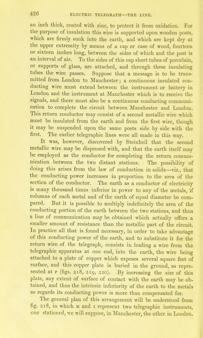 an inch thick, coated with zinc, to protect it from oxidation. For the purpose of insulation this wire is supported upon wooden posts, which are firmly sunk into the earth, and which are kept dry at the upper extremity by means of a cap or case of wood, fourteen or sixteen inches long, between the sides of which and the post is an interval of air. To the sides of this cap short tubes of porcelain, or supports of glass, are attached, and through these insulating tubes the wire passes. Suppose that a message is to be trans- mitted from London to Manchester; a continuous insulated con- ducting wire must extend between the instrument or battery in London and the instrument at Manchester which is to receive the signals, and there must also be a continuous conducting communi- cation to complete the circuit between Manchester and London. This return conductor may consist of a second metallic wire which must be insulated from the earth and from the first wire, though it may be suspended upon the same posts side by side with the first. The earlier telegraphic lines were all made in this way. It was, however, discovered by Steinheil that the second metallic wire may be dispensed with, and that the earth itself may be employed as the conductor for completing the return commu- nication between the two distant stations. The possibility of doing this arises from the law of conduction in solids—viz., that the conducting power increases in proportion to the area of the section of the conductor. The earth as a conductor of electricity is many thousand times inferior in power to any of the metals, if columns of each metal and of the earth of equal diameter be com- pared. But it is possible to multiply indefinitely the area of the conducting portion of the earth between the two stations, and thus a Hue of communication may be obtained which actually ofiers a smaller amount of resistance than the metallic part of the circuit. In practice all that is found necessary, in order to take advantage of this conducting power of the earth, and to substitute it for the return wire of the telegraph, consists in leading a wire from the telegraphic appai’atus at one end, into the earth, the wire being attached to a plate of copper which exposes several square feet of surface, and this copper plate is buried in the ground, as repre- sented at p (figs. 218, 219, 220). By increasing the size of this plate, any extent of surface of contact with the earth may be ob- tained, and thus the intrinsic inferiority of the earth to the metals as regards its conducting power is more than compensated for. The general plan of this arrangement will be understood from fig. 218, in which m and i represent two telegraphic instruments, one stationed, we will suppose, in ^lanchester, the other in London.