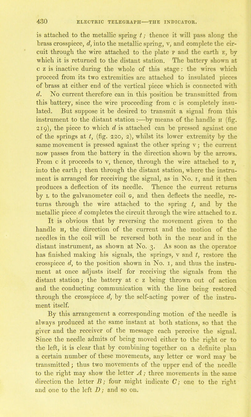 is attached to the metallic spring t; thence it will pass along the brass crosspiece, d, into the metallic spring, v, and complete the cir- cuit through the wire attached to the plate p and the earth e, by which it is returned to the distant station. The battery shown at c z is inactive during the whole of this stage: the wires which proceed from its two extremities are attached to insulated pieces of brass at either end of the vertical piece which is connected mth d. No current therefore can in this position be transmitted from this battery, since the wire proceeding from c is completely insu- lated. But suppose it be desired to transmit a signal from this instrument to the distant station :—by means of the handle h (fig. 219), the piece to which d is attached can be pressed against one of the springs at t, (fig. 220, 2), whilst its lower extremity by the same movement is pressed against the other spring v; the current now passes from the battery in the direction shown by the arrows. From c it proceeds to v, thence, through the wire attached to p, into the earth; then through the distant station, where the instru- ment is arranged for receiving the signal, as in No. i, and it then produces a deflection of its needle. Thence the current returns by L to the galvanometer coil g, and then deflects the needle, re- turns through the wire attached to the spring t, and by the metallic piece d completes the circuit through the wire attached to z. It is obvious that by reversing the movement given to the handle h, the direction of the current and the motion of the needles in the coil will be reversed both in the near and in the distant instrument, as shown at No. 3. As soon as the operator has finished making his signals, the springs, v and t, restore the crosspiece d, to the position shown in No. i, and thus the instru- ment at once adjusts itself for receiving the signals from the distant station; the battery at c z being thrown out of action and the conducting communication with the line being restored through the crosspiece d, by the self-acting power of the instru- ment itself. By this arrangement a corresponding motion of the needle is always produced at the same instant at both stations, so that the giver and the receiver of the message each perceive the signal. Since the needle admits of being moved either to the right or to the left, it is clear that by combining together on a definite plan a certain number of these movements, any letter or word may be transmitted; thus two movements of the upper end of the needle to the right may show the letter A; three movements in the same direction the letter 7?; four might indicate C; one to the right and one to the left D; and so on.