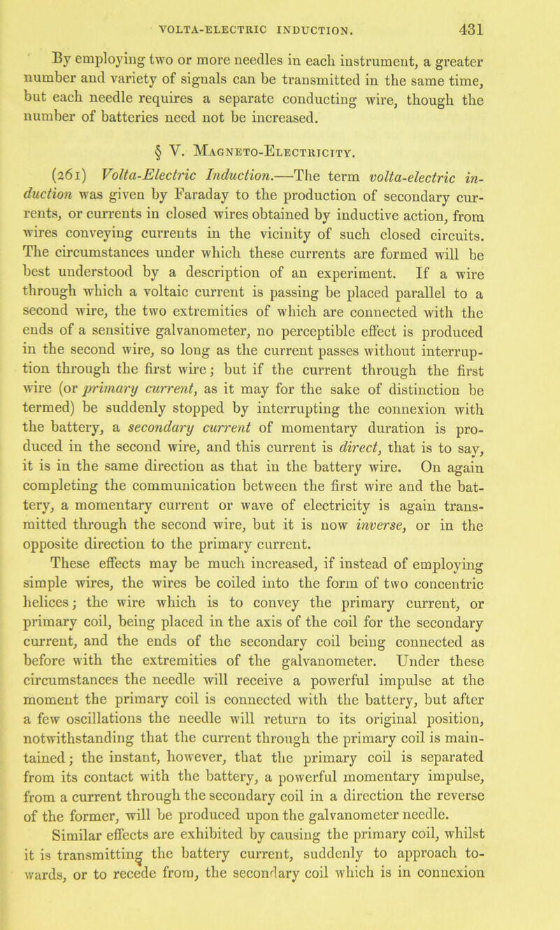 By employing two or more needles in each instrument, a greater number and variety of signals can be transmitted in the same time, but each needle requires a separate conducting wire, though the number of batteries need not be increased. § V. Magneto-Electricity. (261) Volta-Electric Induction.—The term volta-electric in- duction was given by Faraday to the production of secondary cur- rents, or currents in closed wires obtained by inductive action, from wires conveying currents in the vicinity of such closed circuits. The circumstances under which these currents are formed will be best understood by a description of an experiment. If a wire through which a voltaic current is passing be placed parallel to a second wire, the two extremities of which are connected with the ends of a sensitive galvanometer, no perceptible effect is produced in the second wire, so long as the current passes without interrup- tion through the first wire; but if the current through the first wire (or primary current, as it may for the sake of distinction be termed) be suddenly stopped by interrupting the connexion with the battery, a secondary current of momentary duration is pro- duced in the second wire, and this current is direct, that is to sav. it is in the same direction as that in the battery wire. On again completing the communication between the first wire and the bat- tery, a momentary current or wave of electricity is again trans- mitted through the second wire, but it is now inverse, or in the opposite direction to the primary current. These effects may be much increased, if instead of employing simple wires, the wires be coiled into the form of two concentric helices; the wire which is to convey the primary current, or primary coil, being placed in the axis of the coil for the secondary current, and the ends of the secondary coil being connected as before with the extremities of the galvanometer. Under these circumstances the needle will receive a powerful impulse at the moment the primary coil is connected with the battery, but after a few oscillations the needle will return to its original position, notwithstanding that the current through the primary coil is main- tained ; the instant, however, that the primary coil is separated from its contact with the battery, a powerful momentary impulse, from a current through the seeondary coil in a direction the reverse of the former, will be produced upon the galvanometer needle. Similar effects are exhibited by causing the primary coil, whilst it is transmitting the battery current, suddenly to approach to- wards, or to recede from, the secondary coil which is in connexion