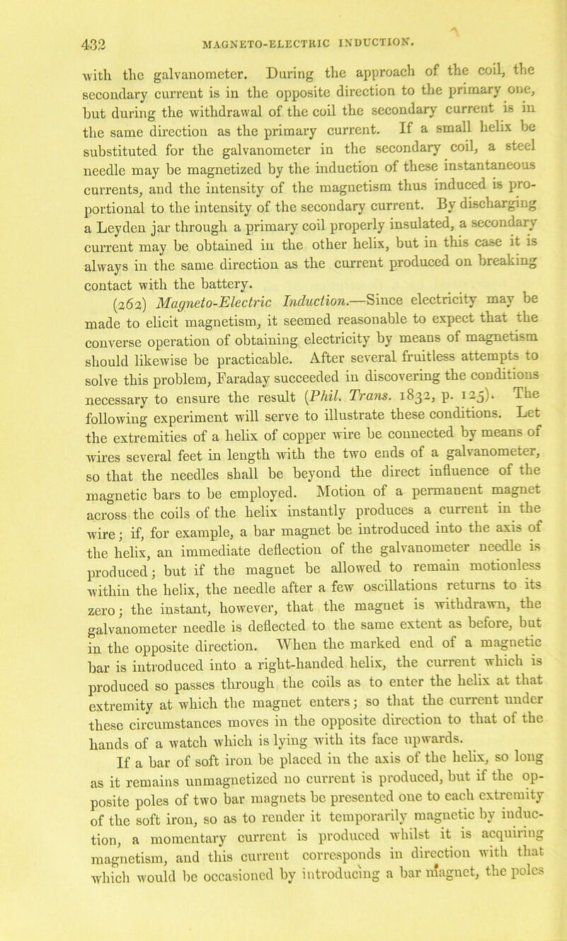 ■with the galvanometer. During the approaeh of the coil, the secondary current is in the opposite direction to the primary one, hut during the withdrawal of the coil the secondary current is in the same direction as the primary current. If a small helix be substituted for the galvanometer in the secondary coil, a steel needle may be magnetized by the induction of these instantaneous cui’rents, and the intensity of the magnetism thus induced is pro- portional to the intensity of the secondary current. By discharging a Leyden jar through a primary coil properly insulated, a secondary current may be obtained in the other helix, but in this case it is always in the same direction as the current produced on breaking contact with the battery. (363) Magneto-Electric Induction—electricity may be made to elicit magnetism, it seemed reasonable to expect that the converse operation of obtaining electricity by means of magnetism should likewise be practicable. After several fruitless attempts to solve this problem, Faraday succeeded in discovering the conditions necessary to ensure the result (Phil, Trans. 1832, p. 123)- The following experiment will serve to illustrate these conditions. Let the extremities of a helix of copper wire be connected by means of wires several feet in length with the two ends of a galvanometer, so that the needles shall be beyond the direct influence of the magnetic bars to be employed. Motion of a permanent magnet across the coils of the helix instantly produces a current in the wire; if, for example, a bar magnet be introduced into the axis of the helix, an immediate deflection of the galvanometer needle is produced; but if the magnet be allowed to remain motionless within the helix, the needle after a few oscillations returns to its zero; the instant, however, that the magnet is withdrawn, the galvanometer needle is deflected to the same extent as before, but in the opposite direction. When the marked end of a magnetic bar is introduced into a right-handed helix, the current which is produced so passes through the coils as to enter the helix at that extremity at which the magnet enters; so that the current under these circumstances moves in the opposite direction to that of the hands of a watch which is lying with its face upwards. If a bar of soft iron be placed in the axis of the helix, so long as it remains unmagnetized no current is produced, but if the op- posite poles of two bar magnets be presented one to each extremity of the soft iron, so as to render it temporarily magnetic by induc- tion, a momentary current is produced Avhilst it is acquiring magnetism, and this current corresponds in direction with that Avhich would be occasioned by introducing a bar magnet, the poles