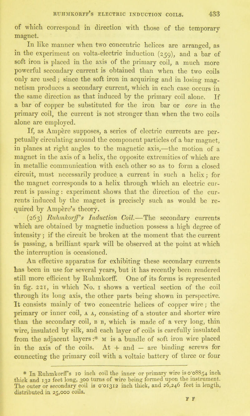 of which correspond in direction with those of the temporary magnet. In like manner when two concentric helices are arranged, as in the experiment on volta-electric induction (259), and a bar of soft iron is placed in the axis of the primary coil, a much more powerful secondary current is obtained than when the two coils only are used; since the soft iron in acquiring and in losing mag- netism produces a secondary current, which in each case occurs in the same direction as that induced by the primary coil alone. If a har of copper be substituted for the iron bar or core in the primary coil, the current is not stronger than when the two coils alone are employed. If, as Ampere supposes, a series of electric currents are per- petually circulating around the component particles of a bar magnet, in planes at right angles to the magnetic axis,—the motion of a magnet in the axis of a helix, the opposite extremities of which are in metallic communication with each other so as to form a closed circuit, must necessarily produce a current in such a helix; for the magnet corresponds to a helix through which an electric cur- rent is passing: experiment shows that the direction of the cur- rents induced by tlie magnet is precisely such as would be re- quired by Ampere’s theory. (263) Ruhmkorff’s Induction Coil.—The secondary currents which are obtained by magnetie induction possess a high degree of intensity; if the eircuit be broken at the moment that the current is passing, a brilliant spark A'vdll be observed at the point at which the interruption is occasioned. An effective apparatus for exhibiting these secondary currents has been in use for several years, but it has reeently been rendered still more efficient by Ruhmkorff. One of its forms is represented in fig. 221, in which No. i shows a vertical section of the coil through its long axis, the other parts being shown in perspective. It consists mainly of two concentric helices of copper wire; the primary or inner coil, a a, consisting of a stouter and shorter wire than the secondary coil, b b, which is made of a very long, thin wire, insulated by silk, and eaeh layer of coils is carefully insulated from the adjacent layers :* m is a bundle of soft iron wire placed in the axis of the coils. At -f and — are binding scrcAvs for connecting the primary coil with a voltaic battery of three or four * In E.uhmkorfrs 10 inch coil the inner or primary wire is o'o8854 inch thick and 132 feet long, 300 turns of wire being formed iraon the instrument. The outer or secondary coil is 0’0I3I2 inch thick, and 20,246 feet in length, distributed in 25,000 coils.