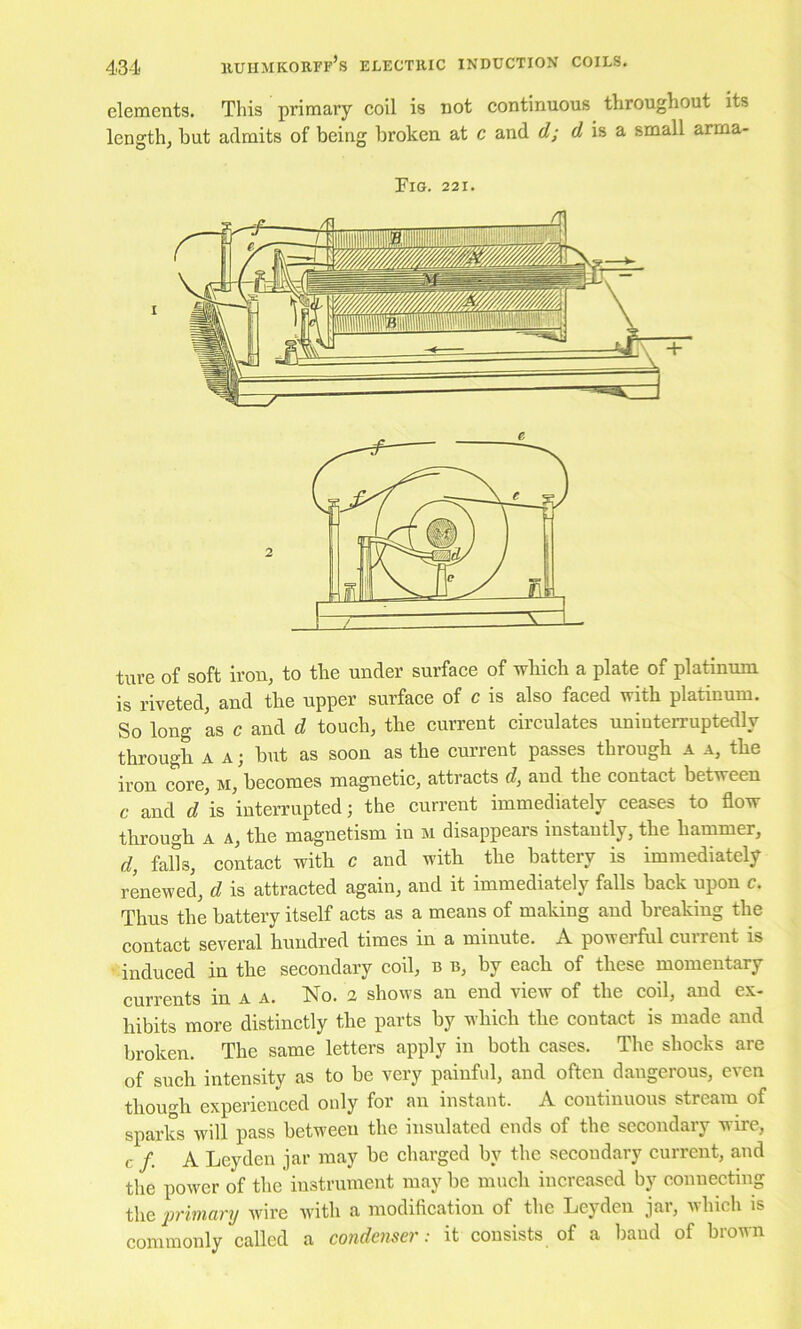 elements. This primary coil is not continuous throughout its length, hut admits of being broken at c and d; is a small arma- FiG. 221. ture of soft iron, to the under surface of which a plate of platinum is riveted, and the upper surface of c is also faced with platinum. So long as c and d touch, the current circulates uninterruptedly through A A; but as soon as the current passes through a a, the iron core, m, becomes magnetic, attracts d, and the contact between c and d\% interrupted; the current immediately ceases to flow through A A, the magnetism in m disappears instantly, the hammer, d, falls, contact with c and with the battery is immediately renewed, d is attracted again, and it immediately falls back upon c. Thus the battery itself acts as a means of making and breaking the contact several hundred times in a minute. A powerful current is induced in the secondary coil, b b, by each of these momentary currents in a a. No. 2 shows an end view of the coil, and ex- hibits more distinctly the parts by which the contact is made and broken. The same letters apply in both cases. The shocks are of such intensity as to be very painful, and often dangerous, even though experienced only for an instant. A continuous stream of sparks will pass between the insulated ends of the secondary wire, c /. A Leyden jar may be charged by the secondary current, and the power of the instrument may be much increased by connecting the ’primary wire with a modification of the Leyden jar, which is commonly called a condenser: it consists of a baud of brown