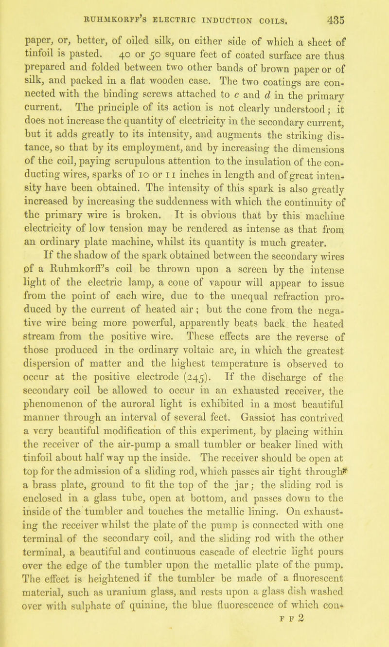 paper, or, better, of oiled silk, on either side of wliieh a sheet of tinfoil is pasted. 40 or 50 square feet of coated surface are thus prepared and folded between two other bands of brown paper or of silk, and packed in a flat wooden case. The two coatings are con- nected with the binding screws attached to c and d in the primary- current. The principle of its action is not clearly understood; it does not increase the quantity of electricity in the secondary current, but it adds greatly to its intensity, and augments the striking dis- tance, so that by its employment, and by increasing the dimensions of the coil, paying scrupulous attention to the insulation of the con- ducting wires, sparks of 10 or 11 inches in length and of great inten- sity have been obtained. The intensity of this spark is also greatly increased by increasing the suddenness with which the continuity of the primary wire is broken. It is obvious that by this machine electricity of low tension may be rendered as intense as that from an ordinary plate machine, whilst its quantity is much greater. If the shadow of the spark obtained between the secondary wires of a Rubrnkorff^s coil be thrown upon a screen by the intense light of the electric lamp, a cone of vapour will appear to issue from the point of each wire, due to the unequal refraction pro- duced by the current of heated air; but the cone from the nega- tive wire being more powerful, apparently beats back the heated stream from the positive wire. These effects are the reverse of those produced in the ordinary voltaic arc, in which the greatest dispersion of matter and the highest temperature is observed to occur at the positive electrode (245). If the discharge of the secondary coil be allowed to occur in an exhausted receiver, the phenomenon of the auroral light is exhibited in a most beautiful manner through an interval of several feet. Gassiot has contrived a very beautiful modification of this experiment, by placing within the receiver of the air-pump a small tumbler or beaker lined with tinfoil about half way up the inside. The receiver should be open at top for the admission of a sliding rod, which passes air tight througl# a brass plate, ground to fit the top of the jar; the sliding rod is enclosed in a glass tube, open at bottom, and passes down to the inside of the tumbler and touches the metallic lining. On exhaust- ing the receiver whilst the plate of the pump is connected with one terminal of the secondary coil, and the sliding rod with the other terminal, a beautiful and continuous cascade of electric light pours over the edge of the tumbler upon the metallic plate of the pump. The effect is heightened if the tumbler be made of a fluorescent material, such as uranium glass, and rests upon a glass dish washed over with sulphate of quinine, the blue fluorescence of which con>