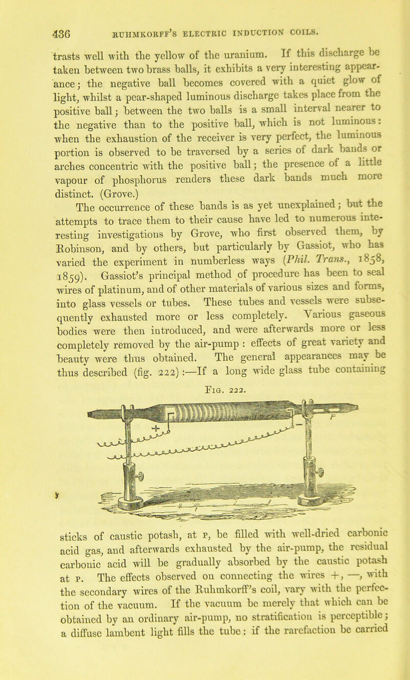 trasts 'well with the yellow of the uranium. If this discharge be taken between two brass balls, it exhibits a very interesting appear- ance ; the negative ball becomes covered with a quiet glow of light, whilst a pear-shaped luminous discharge takes place from the positive ball 3 between the two balls is a small interval nearer to the negative than to the positive ball, which is not luminous. when the exhaustion of the receiver is very perfect, the luminous portion is observed to be traversed by a series of dark bands or arches concenti’ic with the positive ball 3 the presence of a little vapour of phosphorus renders these dark bands much more distinct. (Grove.) The occurrence of these bands is as yet unexplained 3 but the attempts to trace them to their cause have led to numerous inte- resting investigations by Grove, who first observed them, by Kobinson, and by others, but particularly by Gassiot, who has varied the experiment in numberless ways [Phil. Trans., 1858, 1859). Gassiot’s principal method of procedure has been to seal wires of platinum, and of other materials of various sizes and forms, into glass vessels or tubes. These tubes and vessels were subse- quently exhausted more or less completely. Various gaseous bodies were then introduced, and were afterwards more or less completely removed by the air-pump : effects of great variety and beauty were thus obtained. The general appearances may be thus described (fig. 222):—If a long wide glass tube containing Fig. 222. sticks of caustic potash, at p, be filled with well-dried carbonic acid gas, and afterwards exhausted by the air-pump, the residual carbonic acid will be gradually absorbed by the caustic pot^h at p. The effects observed on connecting the wires +, —, with the secondary wires of the Buhmkorff^s coil, vary with the perfec- tion of the vacuum. If the vacuum be merely that which can be obtained by an ordinary air-pump, no stratification is perceptible 3 a diffuse lambent light fills the tube: if the rarefaction be carried