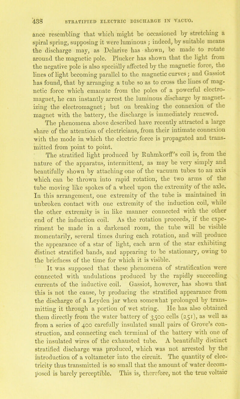 ance resembling that wbicli might be occasioned by stretching a spiral spring, supposing it were luminous ; indeed, by suitable means the discharge may, as Delarive has shown, be made to rotate around the magnetic pole. Plucker has shown that the light from the negative pole is also specially affected by the magnetic force, the lines of light becoming parallel to the magnetic curves; and Gassiot has found, that by arranging a tube so as to cross the lines of mag- netic force which emanate from the poles of a powerful electro- magnet, he can instantly arrest the luminous discharge by magnet- izing the electromagnet; but on breaking the connexion of the magnet with the battery, the discharge is immediately renewed. The phenomena above described have recently attracted a large share of the attention of electricians, from their intimate connexion with the mode in which the electric force is propagated and trans- mitted from point to point. The stratified light produced by Ruhmkorff^s coil is, from the nature of the apparatus, intermittent, as may be very simply and beautifully shown by attaching one of the vacuum tubes to an axis which can be thrown into rapid rotation, the two arms of the tube moving like spokes of a wheel upon the extremity of the axle. In this arrangement, one extremity of the tube is maintained in unbroken contact with one extremity of the induction coil, while the other extremity is in like manner connected with the other end of the induction coil. As the rotation proceeds, if the expe- riment be made in a darkened room, the tube will be visible momentarily, several times during each rotation, and will produce the appearance of a star of light, each arm of the star exhibiting distinct stratified bands, and appearing to be stationary, owing to the briefness of the time for which it is visible. It was supposed that these phenomena of stratification were connected with undulations produced by the rapidly succeeding currents of the inductive coil. Gassiot, however, has shown that this is not the cause, by producing the stratified appearance from the discharge of a Leyden jar when somewhat prolonged by trans- mitting it through a portion of wet string. He has also obtained them directly from the water battery of 3500 cells (251), as well as from a series of 400 carefully insulated small pairs of Grove’s con- struction, and connecting each terminal of the battery with one of the insulated wires of the exhausted tube. A beautifully distinct stratified discharge was produced, which was not arrested by the introduction of a voltameter into the circuit. The quantity of elec- tricity thus transmitted is so small that the amount of water decom- posed is barely perceptible. This is, therefore, not the true voltaic