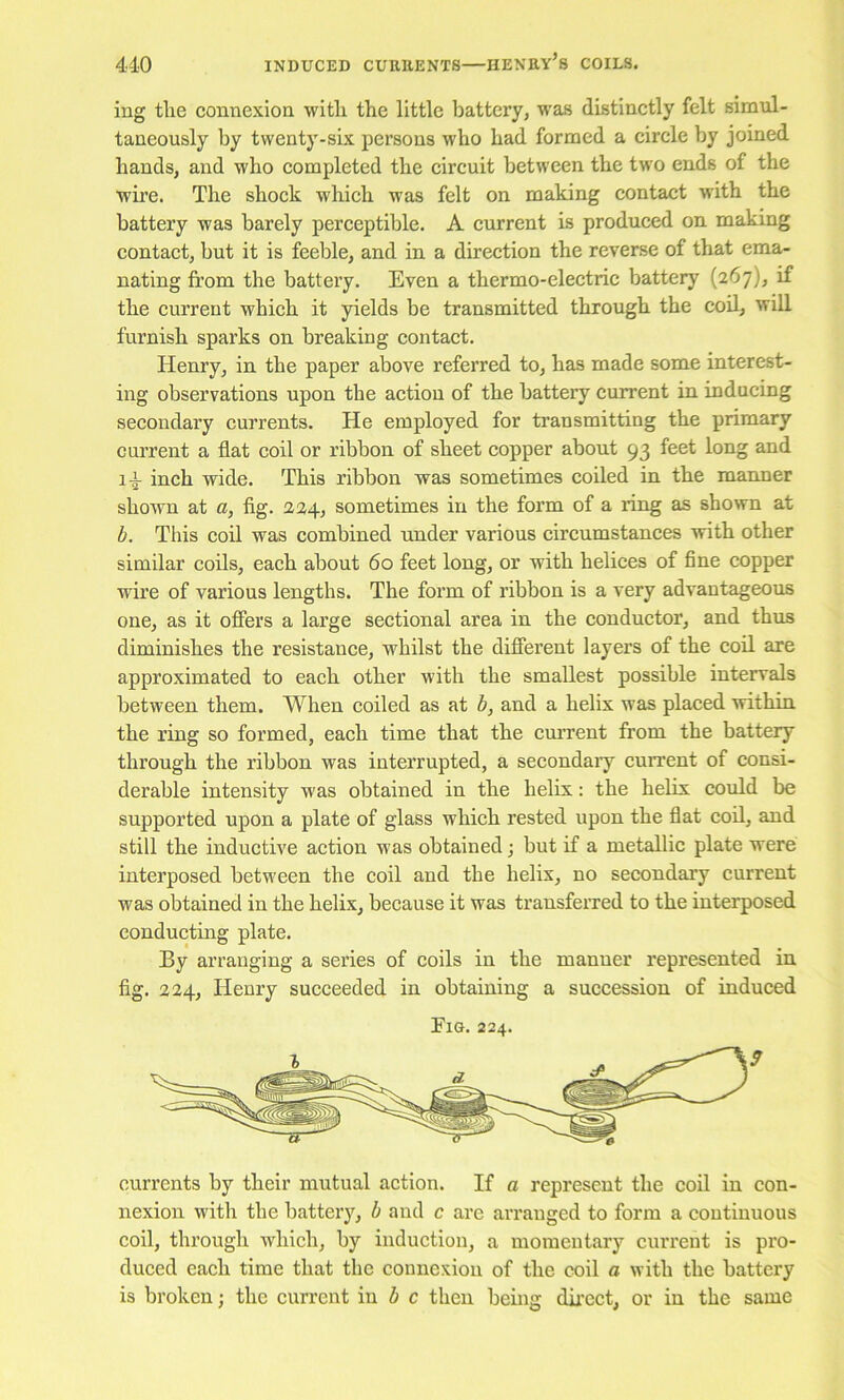 ing tlie connexioD witli the little battery, was distinctly felt simul- taneously by twenty-six persons who had formed a circle by joined hands, and who completed the circuit between the two ends of the wu’e. The shock which was felt on making contact with the battery was barely perceptible. A current is produced on making contact, but it is feeble, and in a direction the reverse of that ema- nating from the battery. Even a thermo-electric battery (267), if the current which it yields be transmitted through the cod, will furnish sparks on breaking contact. Henry, in the paper above referred to, has made some interest- ing observations upon the action of the battery current in inducing secondary currents. He employed for transmitting the primary current a flat coil or ribbon of sheet copper about 93 feet long and 14 inch wide. This ribbon was sometimes coiled in the manner shown at a, fig. 224, sometimes in the form of a ring as shown at b. This cod was combined under various circumstances with other similar coils, each about 60 feet long, or with helices of fine copper wire of various lengths. The form of ribbon is a very advantageous one, as it offers a large sectional area in the conductor, and thus diminishes the resistance, whilst the different layers of the cod are approximated to each other with the smadest possible intervals between them. When coiled as at b, and a helix was placed within the ring so formed, each time that the cmTent from the battery through the ribbon was interrupted, a secondary cuiTent of consi- derable intensity was obtained in the helix: the helix coidd be supported upon a plate of glass which rested upon the flat cod, and still the inductive action was obtained; but if a metallic plate were interposed between the coil and the helix, no secondary current was obtained in the helix, because it was transferred to the interposed conducting plate. By arranging a series of coils in the manner represented in fig. 224, Henry succeeded in obtaining a succession of induced Fig. 224. currents by their mutual action. If a represent the coil in con- nexion with the batteiy, b and c are arranged to form a continuous coil, through which, by induction, a momentary current is pro- duced each time that the connexion of the coil a with the battery is broken; the current in i c then being dkect, or in the same