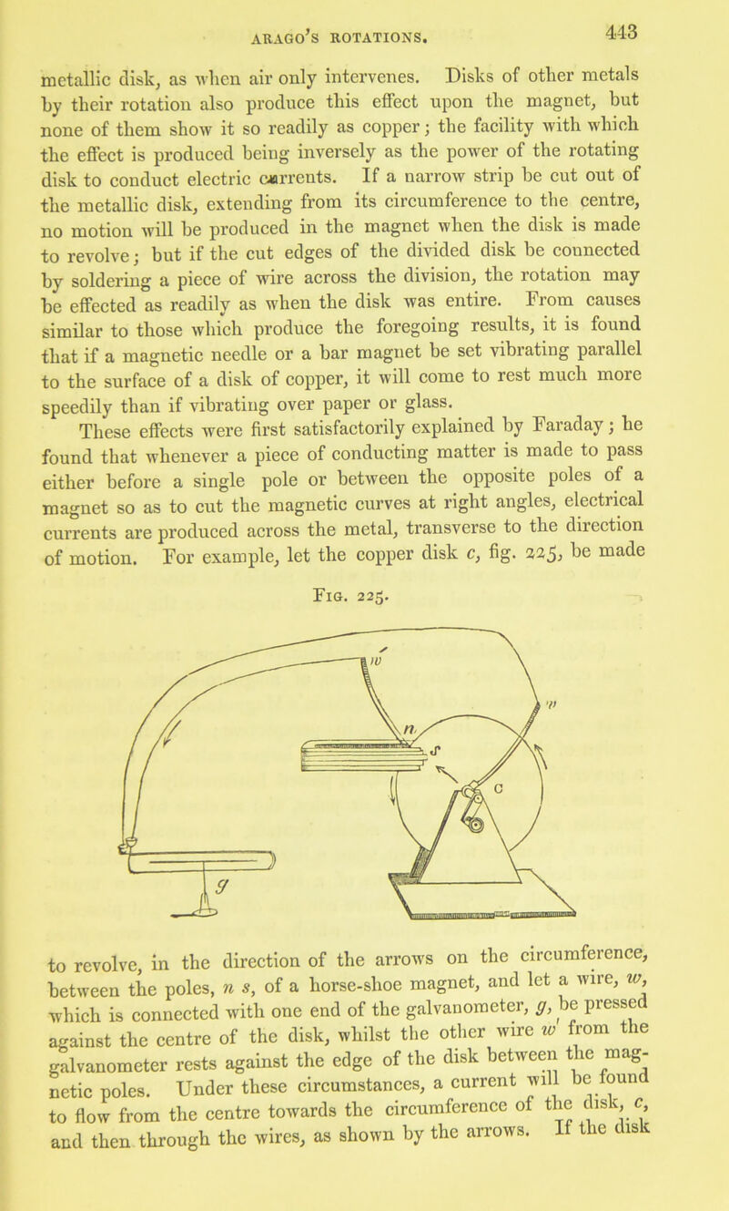 ARAGO’S ROTATIONS. metallic disk, as Avhen air only intervenes. Disks of other metals by their rotation also produce this effect upon the magnet, but none of them show it so readily as eopper; the facility with which the effeet is produced being inversely as the power of the rotating disk to conduet eleetric ciarrents. If a narrow strip be eut out of the metallie disk, extending from its eireumference to the centre, no motion will be produced in the magnet when the disk is made to revolve; but if the cut edges of the divided disk be eonneeted by soldering a piece of wire aeross the division, the rotation may be effeeted as readily as when the disk was entire. From causes similar to those whieh produee the foregoing results, it is found that if a magnetie needle or a bar magnet be set vibrating parallel to the surfaee of a disk of eopper, it will eome to rest mueh more speedily than if vibrating over paper or glass. These effeets were first satisfaetorily explained by Faraday; he found that whenever a pieee of conducting matter is made to pass either before a single pole or between the opposite poles of a magnet so as to cut the magnetic curves at right angles, eleetrieal eurrents are produeed aeross the metal, transverse to the direction of motion. For example, let the eopper disk c, fig. 22^, be made Fig. 225. to revolve, in the direction of the arroivs on the circumference, between the poles, w s, of a horse-shoe magnet, and let a wire, w, which is connected with one end of the galvanometer, be presse against the centre of the disk, whilst the other wire 2^ from e galvanometer rests against the edge of the disk between the mag- netic poles. Under these eireumstances, a current will be foun to flow from the centre towards the cireuraferenee of the c, and then through the wires, as shown by the arrows. If the disk
