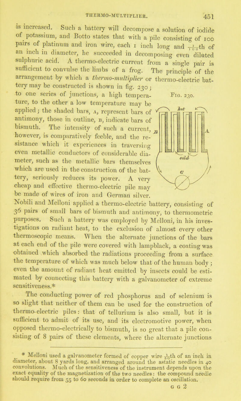 IS increased. Sueh a battery will decompose a solution of iodide and Botto states that with a pile consisting of loo pairs of platinum and iron wire, each i inch long and -pj-^th of an inch in diameter, he succeeded in decomposing even dHuted sulphuric acid. A thermo-electric current from a single pair is sufficient to convulse the limbs of a frog. The principle of the arrangement by which a thermo-multiplier or thermo-electric bat- teiy may be constructed is shown in fig. 230; to one series of junctions, a high tempera- Fig. 230. ture, to the other a low temperature may be applied; the shaded bars, a, represent bars of antimony, those in outline, b, indicate bars of bismuth. The intensity of such a current, ^ however, is comparatively feeble, and the re- sistance which it experiences in traversing even metallic conductors of considerable dia- meter, such as the metallic bars themselves which are used in the construction of the bat- tery, seriously reduces its power. A very cheap and eflPective thermo-electric pile may be made of wires of iron and German silver. Nobili and ]\Ielloni applied a tbermo-electric battery, consisting of 36 pairs of small bars of bismuth and antimony, to thermometric purposes. Such a battery was employed by Mellon!, in his inves- tigations on radiant heat, to the exclusion of almost every other thermoscopic means. When the alternate junctions of the bars at each end of the pile were covered with lampblack, a coating was obtained Avhich absorbed the radiations proceeding from a surface the temperature of which was much below that of the human body ; even the amount of radiant heat emitted by insects could be esti- mated by connecting this battery with a galvanometer of extreme sensitiveness.* The conducting power of red phosphorus and of selenium is so slight that neither of them can be used for the construction of thermo- electric piles: that of tellurium is also small, but it is sufficient to admit of its use, and its electromotive power, when opposed thermo-electrically to bismuth, is so great that a pile con- sisting of 8 pairs of these elements, where the alternate junctions * jVIelloni used a galvanometer formed of copper wire of an inch in diameter, about 8 yards long, and arranged around the astatic needles in 40 convolutions. Much of the sensitiveness of the instrument depends upon the exact equality of the magnetization of the two needles: the compound needle should require from 55 to 60 seconds in order to complete an oscillation. G G 2