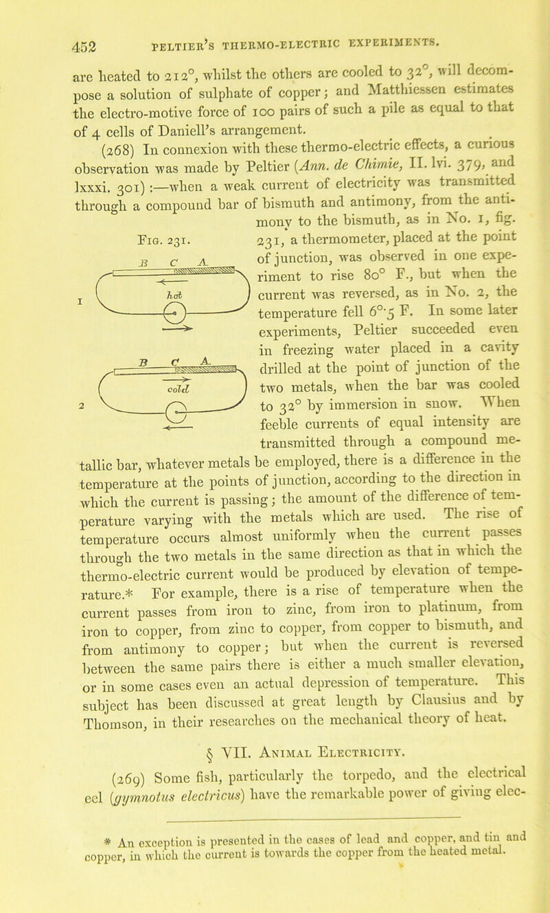Pig. 231. are heated to 212°, whilst the others are cooled to ^2°, will decom- pose a solution of sulphate of copper; and Matthiessen estimates the electro-motive force of 100 pairs of such a pile as equal to that of 4 cells of Daniell’s arrangement. (a68) In connexion with these thermo-electric effects, a curious observation was made by Peltier [Ann. de Chimie, II. Ivi. 3/9, and Ixxxi. 301);—when a weak current of electricity was transmitted through a compound bar of bismuth and antimony, from the anti- mony to the bismuth, as in No. i, fig. 231, a thermometer, placed at the point of junction, was observed in one expe- riment to rise 80° F., but when the current was reversed, as in No. 2, the temperature fell 6°-$ F. In some later experiments, Peltier succeeded even in freezing water placed in a cavity drilled at the point of junction of the two metals, when the bar was cooled to 32° by immersion in snow, ^hen feeble currents of equal intensity are transmitted through a compound me- tallic bar, whatever metals be employed, there is a difference in the temperature at the points of junction, according to the direction in which the current is passing; the amount of the difference of tem- perature varying with the metals which are used. The rise of temperature occurs almost uniformly when the cun'ent passes through the two metals in the same direction as that in which the thermo-electric current would be produced by elevation of tempe- rature.* For example, there is a rise of temperature when the current passes from iron to zinc, from iron to platinum, from iron to copper, from zinc to copper, from copper to bismuth, and from antimony to copper; but when the current is reversed between the same pairs there is either a much smaller elevation, or in some cases even an actual depression of temperature. This subject has been discussed at great length by Clausius and by Thomson, in their researches on the mechanical theory of heat. § VII. Animal Electricity. (269) Some fish, particularly the torpedo, and the electrical eel [gymnoins ekctricus) have the remarkable power of giving elec- * An exception is presented in tbe cases of lead and copper, and tin and copper, in which the current is towards the copper from the heated metal.