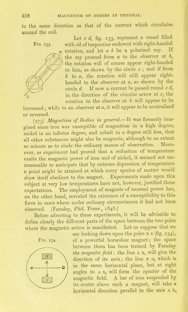 Fig. 233. in tlie same direction as that of the current which circulates around the coil. Let c d, fig. 233, represent a vessel filled with oil of turpentine endowed w'ith right-handed a rotation, and let c 6 be a polarized ray. If the ray proceed from a to the observer at b, the rotation will of course appear right-handed to him, as shown by the circle c ; and if from b to a, the rotation will still appear right- handed to the observer at a, as shown by the circle d. If now a current be passed round c d, in the direction of the circular arrow at c, the rotation to the observer at b will appear to be increased j while to an observer at c, it will appear to be neutralized or reversed. (273) Magnetism of Bodies in general—It was formerly ima- gined since iron was susceptible of magnetism in a high degree, nickel in an inferior degree, and cobalt in a degree still less, that all other substances might also be magnetic, although to an extent so minute as to elude the ordinary means of observation. !More- over, as experiment had proved that a reduction of temperature exalts the magnetic power of iron and of nickel, it seemed not un- reasonable to anticipate that by extreme depression of temperature a point might be attained at which every species of matter would show itself obedient to the magnet. Experiments made upon this subject at very low temperatures have not, however, justified these expectations. The employment of magnets of unusual power has, on the other hand, revealed the existence of a susceptibility to this force in cases where under ordinary circumstances it had not been observed. (Faraday, Phil. Trans-, 1846.) Before adverting to these experiments, it will be advisable to define clearly the different parts of the space between the two poles w here the magnetic action is manifested. Let us suppose that we are looking down upon the poles N s (fig. 234), of a powerful horseshoe magnet; the space betw'een them has been termed by Faraday the magnetic field; the line a x, Avill give the direction of its axis; the line e q, which is in the same horizontal plane, but at right angles to a x, Avill form the equator of the magnetic field. A bar of iron suspended by its centre above such a magnet, will take a horizontal direction parallel to the axis a x,^ Fig. 234.