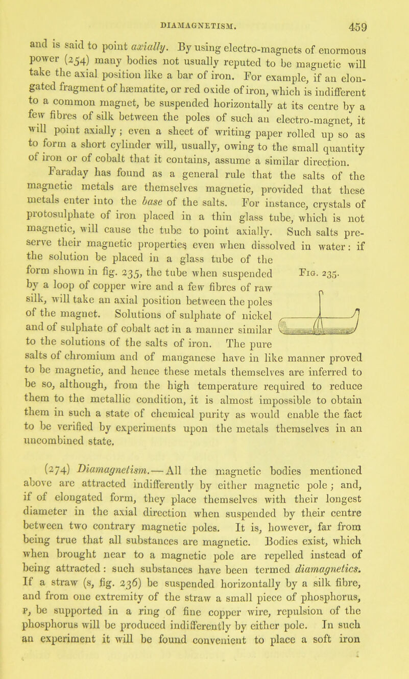 and IS said to point axially. By using electro-magnets of enormous power (254) many bodies not usually reputed to be magnetic will take the axial position like a bar of iron. For example, if an elon- gated fragment of luematite, or red oxide of iron, which is iudiflPerent to a common magnet, be suspended horizontally at its centre by a few fibres of sQk between the poles of such an electro-magnet, it will point axially ; even a sheet of writing paper rolled up so'as to form a short cylinder wiU, usually, owing to the small quantity of iiou 01 of cobalt that it contains, assume a similar direction. Faraday has found as a general rule that the salts of the magnetic metals are themselves magnetic, provided that these metals enter into the base of the salts. For instance, crystals of piotosulphate of iron placed in a thin glass tube, which is not magnetic, \iill cause the tube to point axially. Such salts pre- serve their magnetic properties even when dissolved in water: if the solution be placed in a glass tube of the form shown in fig, 235, the tube when suspended Fio. 235. by a loop of copper wire and a few fibres of raw silk, will take an axial position between the poles of the magnet. Solutions of sulphate of nickel and of sulphate of cobalt act in a manner similar to the solutions of the salts of iron. The pure salts of chromium and of manganese have in like manner proved to be magnetic, and hence these metals themselves are inferred to be so, although, from the high temperature required to reduce them to the metallic condition, it is almost impossible to obtain them in such a state of chemical purity as would enable the fact to be verified by experiments upon the metals themselves in an uncombined state. (274) Diamagnetism. — All the magnetic bodies mentioned above are attracted indifferently by either magnetic pole ; and, if of elongated form, they place themselves with their longest diameter in the axial direction when suspended by their centre between two contrary magnetic poles. It is, however, far from being true that all substances are magnetic. Bodies exist, which when brought near to a magnetic pole are repelled instead of being attracted: such substances have been termed diamagnetics. If a straw (s, fig. 236) be suspended horizontally by a silk fibre, and from one extremity of the straw a small piece of phosphorus, p, be supported in a ring of fine copper wire, repulsion of the phosphorus will be produced indiderently by either pole. In such an experiment it wiU be found convenient to place a soft iron