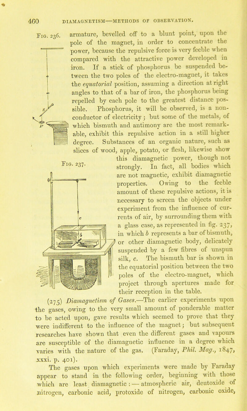 Pio. 236. armature, bevelled off to a blunt point, upon the pole of the magnet, in order to concentrate the power, beeause the repulsive force is very feeble when compared with the attractive pow’cr developed in iron. If a stiek of phosphorus be suspended be- ■ ' tween the two poles of the electro-magnet, it takes the equatorial position, assuming a direction at right angles to that of a bar of iron, the phosphorus being repelled by each pole to the greatest distance pos- sible. Phosphorus, it will be observed, is a non- conduetor of electrieity; but some of the metals, of whieh bismuth and antimony are the most remark- able, exhibit this repulsive action in a still higher degree. Substances of an oi’ganic nature, such as slices of wood, apple, potato, or flesh, likewise show this diamagnetic power, though not strongly. In fact, aU bodies which are not magnetic, exhibit diamagnetic properties. Owing to the feeble amount of these repulsive actions, it is necessary to screen the objects under experiment from the influence of cur- rents of air, by surrounding them with a glass case, as represented in fig. 237, in which b represents a bar of bismuth, or other diamagnetic body, delicately suspended by a few fibres of unspun silk, c. The bismuth bar is shown in the equatorial position between the two poles of the electro-magnet, which project through apertures made for their reception in the table. (275) Diamagnetism of Gases.—The earlier experiments upon the gases, owing to the very small amount of ponderable matter to be acted upon, gave results which seemed to prove that they were indifierent to the influence of the magnet; but subsequent researches have shown that even the different gases and vapours are susceptible of the diamagnetic influence in a degree which varies with the nature of the gas. (Faraday, Phil. Mag., 1847, xxxi. p. 401). The gases upon which experiments were made by Faraday appear to stand in the following order, beginning with those which are least diamagnetic: — atmospheric air, deutoxide of nitrogen, carbonic acid, protoxide of nitrogen, carbonic oxide,