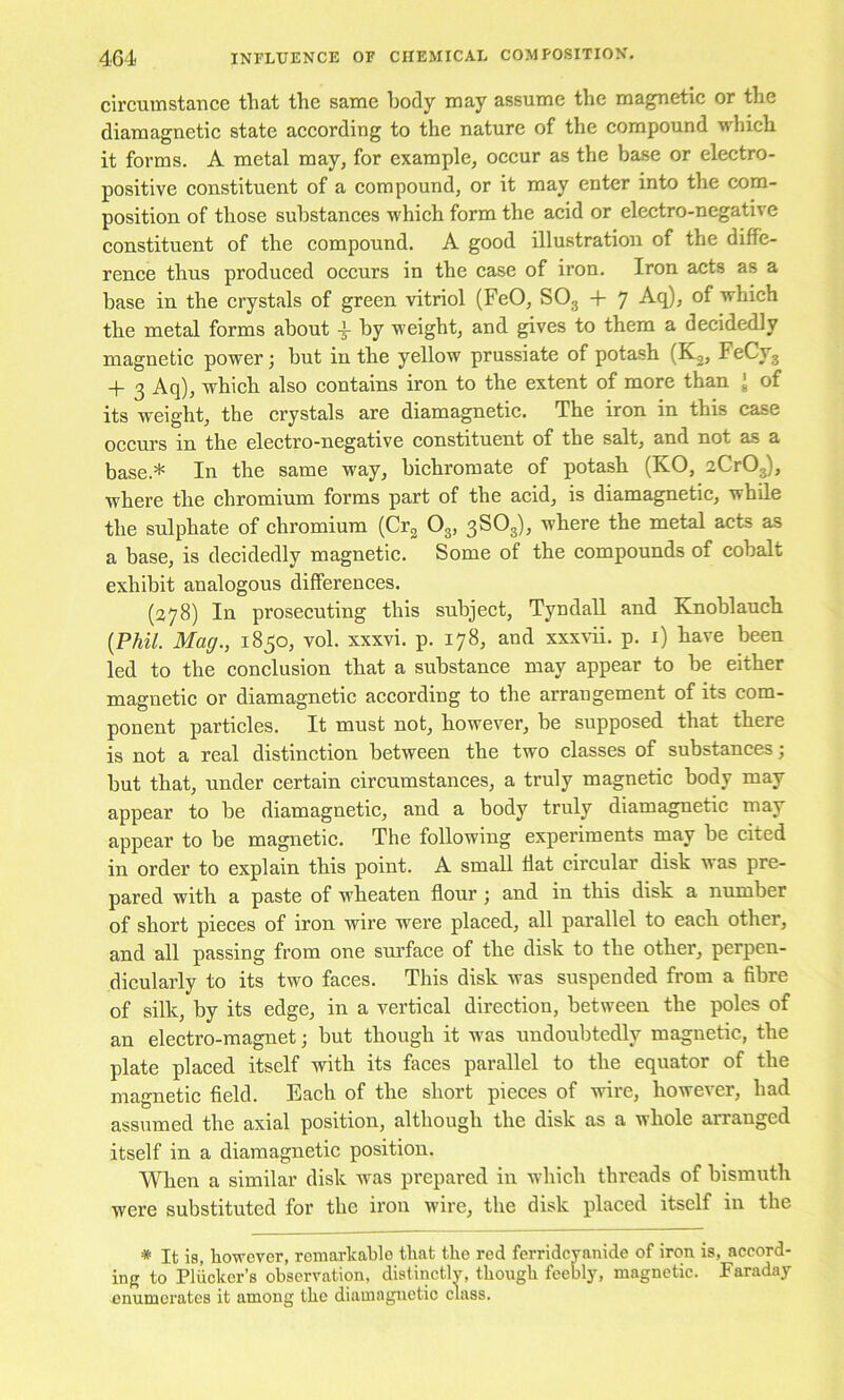 circumstance that the same body may assume the magnetic or the diamagnetic state according to the nature of the compound which it forms. A metal may, for example, occur as the base or electro- positive constituent of a compound, or it may enter into the com- position of those substances which form the acid or electro-negative constituent of the compound. A good illustration of the diffe- rence thus produced occurs in the case of iron. Iron acts as a base in the crystals of green vitriol (FeO, SO3 + 7 Aq), of which the metal forms about 3- by weight, and gives to them a decidedly magnetic power; but in the yellow prussiate of potash + 3 Aq), whieh also contains iron to the extent of more than J of its weight, the crystals are diamagnetic. The iron in this case occurs in the electro-negative constituent of the salt, and not as a base.* In the same way, bichromate of potash (KO, aCrOg), where the chromium forms part of the acid, is diamagnetic, while the sulphate of chromium (Crg O3, 3SO3), where the metal acts as a base, is deeidedly magnetic. Some of the compounds of cobalt exhibit analogous differences. (278) In prosecuting this subject, Tyndall and Knoblauch {Phil. Mag., 1850, vol. xxxvi. p. 178, and xxxvii. p. i) have been led to the conclusion that a substance may appear to be either magnetic or diamagnetic according to the arrangement of its com- ponent particles. It must not, however, be supposed that there is not a real distinction between the two classes of substances; but that, under certain circumstances, a truly magnetic body may appear to be diamagnetic, and a body truly diamagnetic may appear to be magnetic. The following experiments may be cited in order to explain this point. A small flat circular disk w as pre- pared with a paste of wheaten flour j and in this disk a number of short pieces of iron wire were placed, all parallel to each other, and all passing from one surface of the disk to the other, perpen- dicularly to its two faces. This disk was suspended from a fibre of silk, by its edge, in a vertical direction, between the poles of an electro-magnet; but though it was undoubtedly magnetic, the plate placed itself with its faces parallel to the equator of the magnetic field. Each of the short pieces of wire, however, had assumed the axial position, although the disk as a whole arranged itself in a diamagnetic position. When a similar disk was prepared in which threads of bismuth were substituted for the iron wire, the disk placed itself in the * It is, however, reniarlcahle that the red ferridcyanide of iron is, accord- ing to Plhcker’s observation, distinctlv, though feebly, magnetic. Faraday enumerates it among the diamagnetic class.