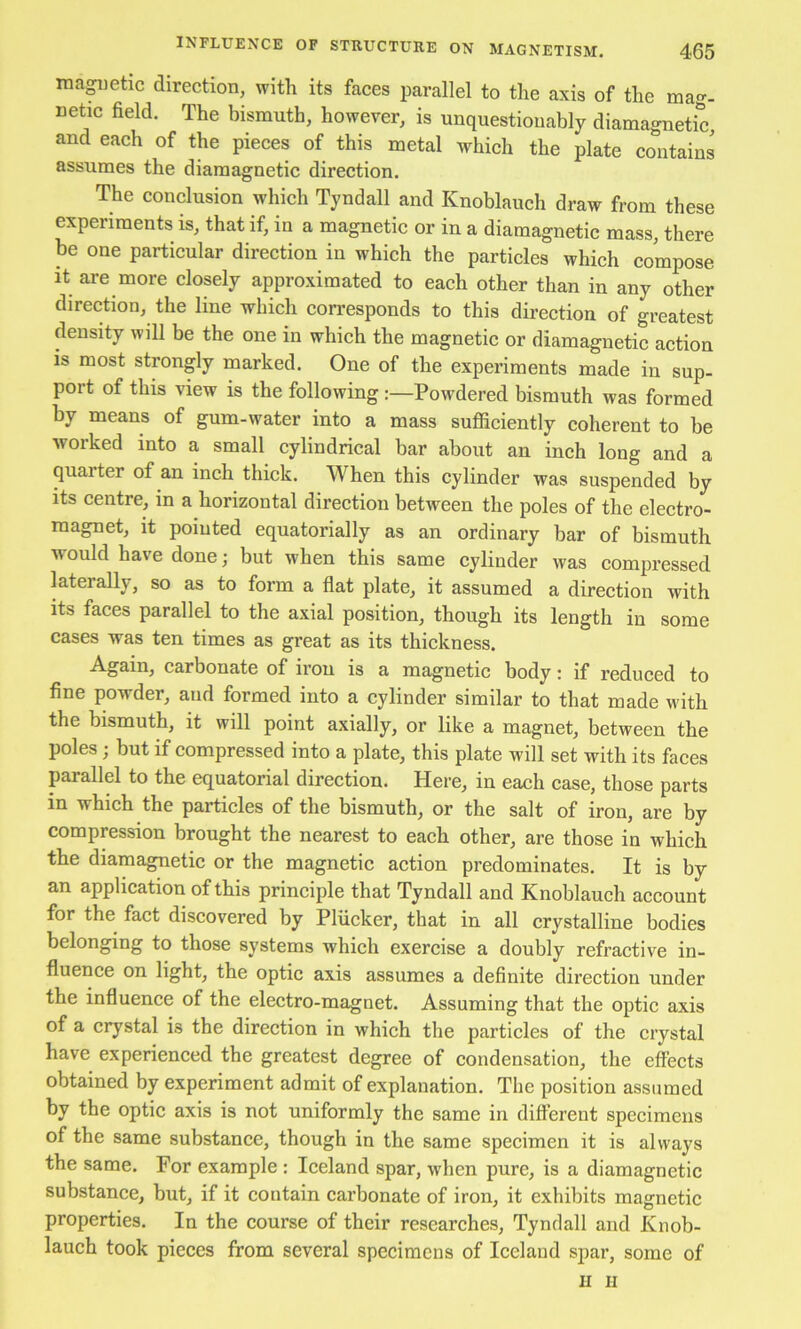 ina^ietic direction, with its faces parallel to the axis of the mag- netic field. The bismuth, however, is unquestionably diamagnetic, and each of the pieces of this metal which the plate contains assumes the diamagnetic direction. The conclusion which Tyndall and Knoblauch draw from these experiments is, that if, in a magnetic or in a diamagnetic mass, there be one particular direction in which the particles which compose It are more closely approximated to each other than in any other direction, the line which conresponds to this direction of greatest density will be the one in which the magnetic or diamagnetic action is most strongly marked. One of the experiments made in sup- port of this view is the following Powdered bismuth was formed by means of gum-water into a mass sufiiciently coherent to be worked into a small cylindrical bar about an inch long and a quarter of an inch thick. When this cylinder was suspended by Its centre, in a horizontal direction between the poles of the electro- magnet, it pointed equatorially as an ordinary bar of bismuth would have done; but when this same cylinder was compressed laterally, so as to form a flat plate, it assumed a direction with its faces parallel to the axial position, though its length in some cases was ten times as great as its thickness. Again, carbonate of iron is a magnetic body; if reduced to fine powder, and formed into a cylinder similar to that made with the bismuth, it will point axially, or like a magnet, between the poles; but if compressed into a plate, this plate will set with its faces parallel to the equatorial direction. Here, in each case, those parts in which the particles of the bismuth, or the salt of iron, are by compression brought the nearest to each other, are those in which the diamagnetic or the magnetic action predominates. It is by an application of this principle that Tyndall and Knoblauch account for the fact discovered by Plucker, that in all crystalline bodies belonging to those systems which exercise a doubly refractive in- fluence on light, the optic axis assumes a definite direction under the influence of the electro-magnet. Assuming that the optic axis of a crystal is the direction in which the particles of the crystal have experienced the greatest degree of condensation, the effects obtained by experiment admit of explanation. The position assumed by the optic axis is not uniformly the same in different specimens of the same substance, though in the same specimen it is always the same. For example : Iceland spar, when pure, is a diamagnetic substance, but, if it contain carbonate of iron, it exhibits magnetic properties. In the course of their researches, Tyndall and Knob- lauch took pieces from several specimens of Iceland spar, some of II II