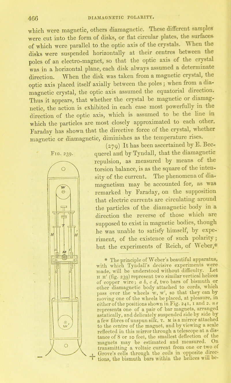 which were magnetic, others diamagnetic. These different samples were cut into the form of disks, or flat circular plates, the surfaces of which were parallel to the optic axis of the crystals. hen the disks were suspended horizontally at their centres between the poles of an electro-magnet, so that the optic axis of the crystal was in a horizontal plane, each disk always assumed a determinate direction. When the disk was taken from a magnetic crystal, the optic axis placed itself axially between the poles; when from a ^a- magnetic crystal, the optic axis assumed the equatorial direction. Thus it appears, that whether the crystal be magnetic or diamag- netic, the action is exhibited in each case most powerfully in the direction of the optic axis, which is assumed to be the line in which the particles are most closely approximated to each other. Faraday has shown that the directive force of the crystal, whether magnetic or diamagnetic, diminishes as the temperature rises. (279) It has been ascertained by E. Bec- Fig. 239. querel and by Tyndall, that the diamagnetic repulsion, as measured by means of the torsion balance, is as the square of the inten- sity of the current. The phenomena of dia- magnetism may be accounted for, as was remarked by Faraday, on the supposition that electric currents are circulating around the particles of the diamagnetic body in a direction the reverse of those which are supposed to exist in magnetic bodies, though he was unable to satisfy himself, by expe- riment, of the existence of such polarity j but the experiments of Reich, of H eber,* * The principle of Weber’s beautiful apparatus, with which Tyndall’s decisive experiments were made, will he understood without diflBculty. Let H h' (fig. 239) represent two similar vertical helices of copper wire; a b, c d, two bars of bismuth or other diamagnetic bodj attached to cords, which pass over the wheels w, w', so that they can by moving one of the wheels be placed, at pleasure, in eitherofthe positions shown in Fig. 241, i and 2. ns represents one of a pair of bar magnets, arranged astatically, and delicately suspended side by side by a few fibres of unspun silk, t. m is a mirror attached to the centre of the magnet, and by viewing a sc^e reflected in this mirror through a telescope at a dis- tance of 8 or 10 feet, the smallest deflection of the magnets may be estimated and measured. On transmitting a voltaic current from one or two of Grove’s cells through the coils in opposite direc- tions, the bismuth bars within the helices will be-