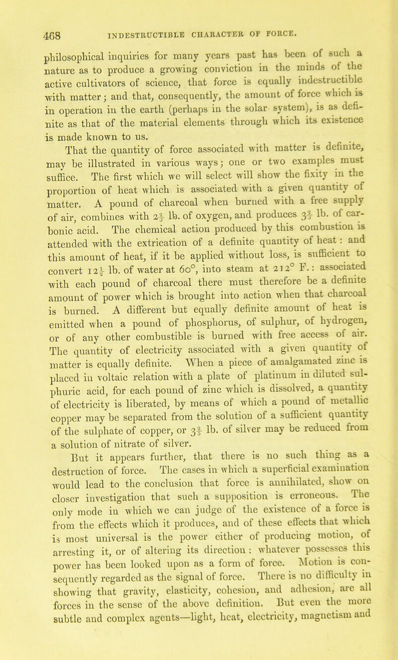 pliilosophical inquiries for many years past has been of such a nature as to produce a growing conviction in the minds of the active cultivators of science, that force is equally indestructible with matter; and that, consequently, the amount of force which is in operation in the earth (perhaps in the solar system), is as defi- nite as that of the material elements through which its existence is made known to us. That the quantity of force associated with matter is definite, may be illustrated in various ways; one or two examples must suffice. The first which we will select will show the fixity in the proportion of heat which is associated with a given quantity of matter. A pound of charcoal when burned with a free supply of air, combines with a|- lb. of oxygen, and produces 3I- lb. of car- bonic acid. The chemical action produced by this combustion is attended with the extrication of a definite quantity of heat: and this amount of heat, if it be applied without loss, is sufficient to convert 12,^ lb. of water at 60°, into steam at 212° F.: associated with each pound of charcoal there must therefore be a definite amount of power which is brought into action when that charcoal is burned. A different but equally definite amount of heat is emitted when a pound of phosphorus, of sulphur, of hydrogen, or of any other combustible is burned with free access of air. The quantity of electricity associated with a given quantity of matter is equally definite. When a piece of amalgamated zinc is placed in voltaic relation with a plate of platinum in diluted sul- phuric acid, for each pound of zinc which is dissolved, a quantity of electricity is liberated, by means of which a pound of metallic copper may be separated from the solution of a sufficient quantity of the sulphate of copper, or 3I- lb. of silver may be reduced from a solution of nitrate of silver. But it appears further, that there is no such thing as a destruction of force. The cases in which a superficial examination would lead to the conclusion that force is annihilated, show on closer investigation that such a supposition is erroneous. The only mode in which we can judge of the existence of a force is from the effects which it produces, and of these effects that which is most universal is the power either of producing motion, of arresting it, or of altering its direction : whatever possesses this power has been looked upon as a form of force. IMotion is con- sequently regarded as the signal of force. There is no difficulty in showing that gravity, elasticity, cohesion, and adhesion, arc all forces in the sense of the above definition. But even the more subtle and complex agents—light, heat, electricity, magnetism and