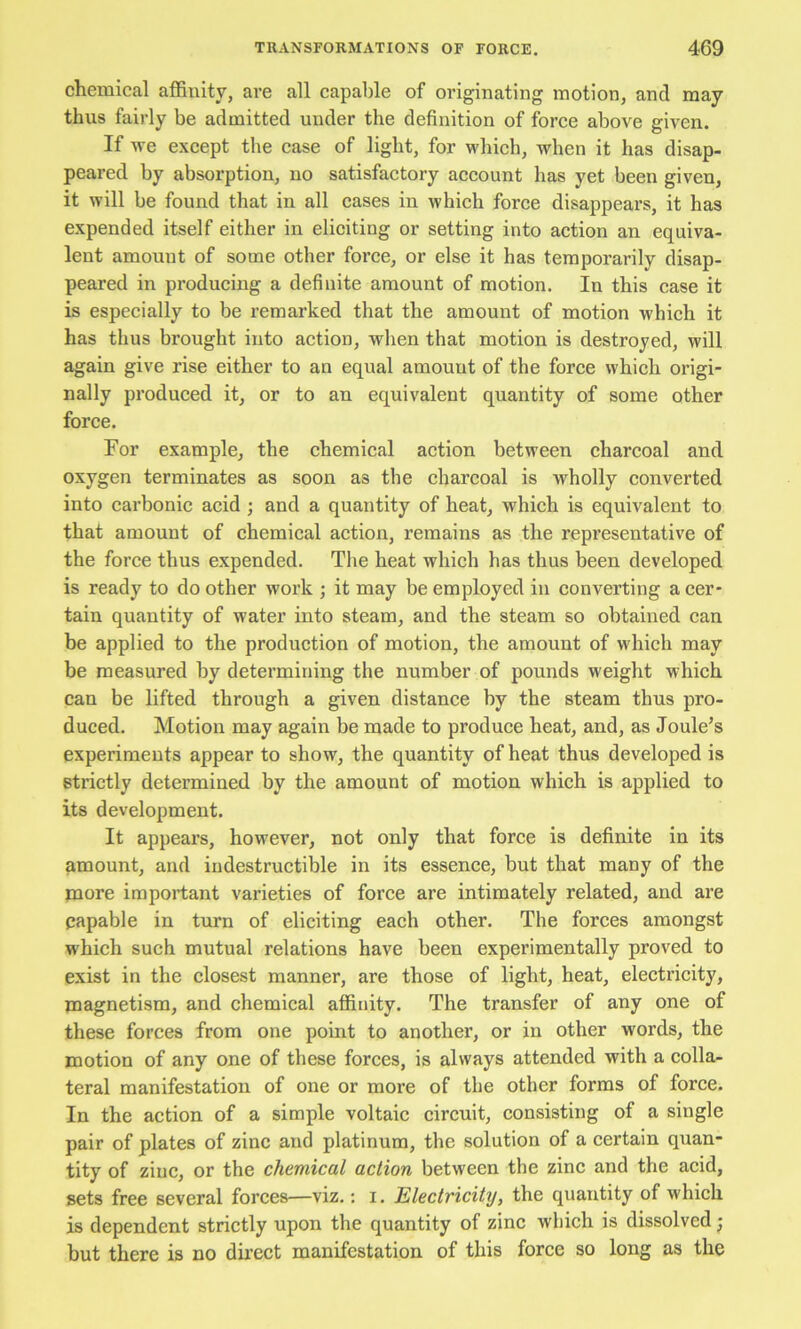 chemical affinity, are all capable of originating motion, and may thus fairly be admitted under the definition of force above given. If we except the case of light, for which, when it has disap- peared by absorption, no satisfactory account has yet been given, it will be found that in all cases in which force disappeai’s, it has expended itself either in eliciting or setting into action an equiva- lent amount of some other force, or else it has temporarily disap- peared in producing a definite amount of motion. In this case it is especially to be remarked that the amount of motion which it has thus brought into action, when that motion is destroyed, will again give rise either to an equal amount of the force which origi- nally produced it, or to an equivalent quantity of some other force. For example, the chemical action between charcoal and oxygen terminates as soon as the charcoal is wholly converted into carbonic acid ; and a quantity of heat, which is equivalent to that amount of chemical action, remains as the representative of the force thus expended. The heat which has thus been developed is ready to do other work ; it may be employed in converting a cer- tain quantity of water into steam, and the steam so obtained can be applied to the production of motion, the amount of Mdiich may be measured by determining the number of pounds weight which can be lifted through a given distance by the steam thus pro- duced. Motion may again be made to produce heat, and, as Joule’s experiments appear to show, the quantity of heat thus developed is strictly determined by the amount of motion which is applied to its development. It appears, however, not only that force is definite in its amount, and indestructible in its essence, but that many of the more important varieties of force are intimately related, and are capable in turn of eliciting each other. The forces amongst which such mutual relations have been experimentally proved to exist in the closest manner, are those of light, heat, electricity, magnetism, and chemical affinity. The transfer of any one of these forces from one point to another, or in other words, the motion of any one of these forces, is always attended with a colla- teral manifestation of one or more of the other forms of force. In the action of a simple voltaic circuit, consisting of a single pair of plates of zinc and platinum, the solution of a certain quan- tity of zinc, or the chemical action between the zinc and the acid, sets free several forces—viz.: i. Electricity, the quantity of which is dependent strictly upon the quantity of zinc which is dissolved j but there is no dii’ect manifestation of this force so long as the