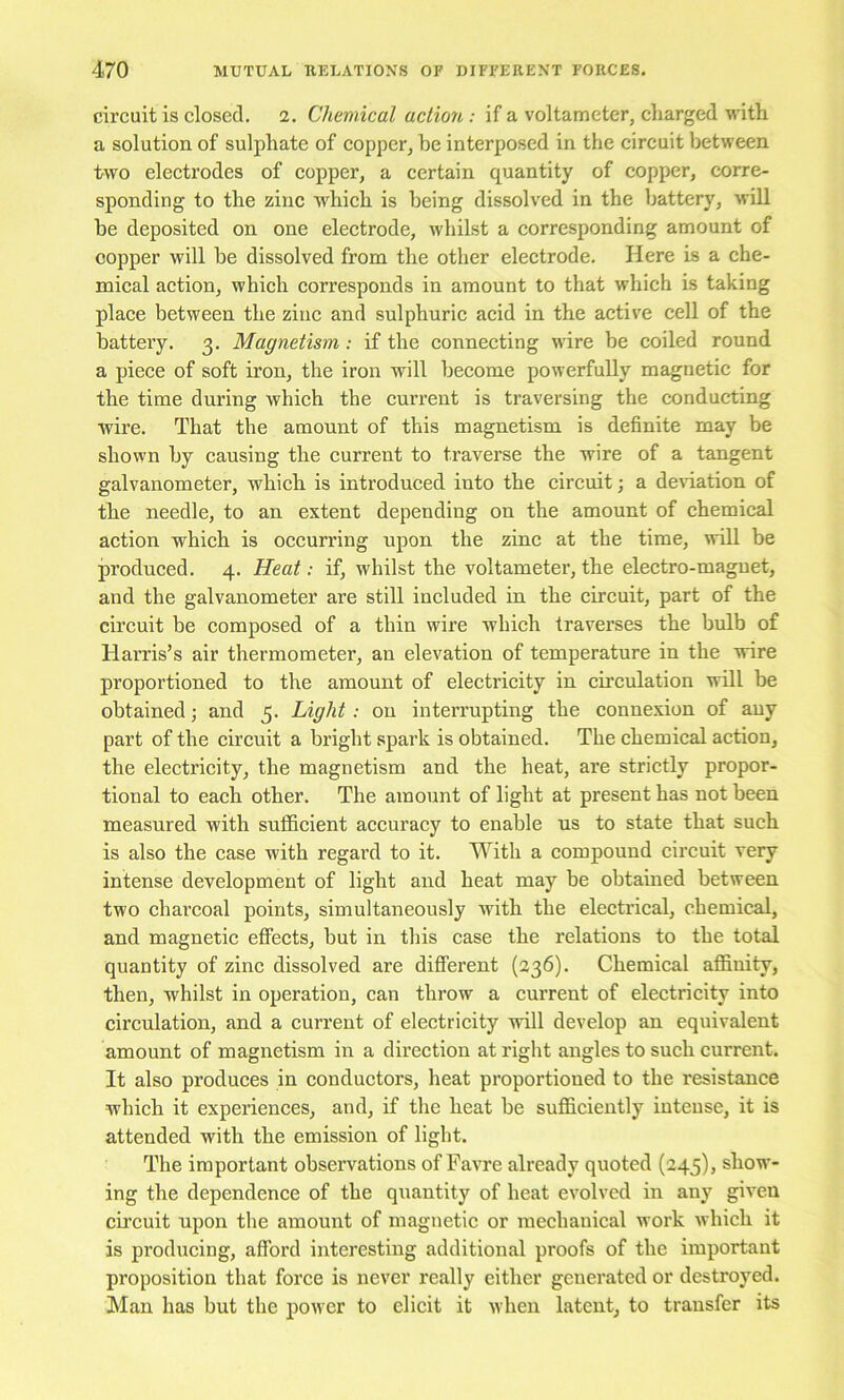 circuit is closed. 2. Chemical action: if a voltameter, charged with, a solution of sulphate of copper, be interposed in the circuit between two electrodes of copper, a certain quantity of copper, corre- sponding to the zinc which is being dissolved in the battery, will be deposited on one electrode, whilst a corresponding amount of copper will be dissolved from the other electrode. Here is a che- mieal action, which corresponds in amount to that which Ls taking place between the zinc and sulphuric acid in the active cell of the battery. 3. Magnetism: if the connecting wire be coiled round a piece of soft iron, the iron will become powerfully magnetic for the time during whieh the current is traversing the conducting Avire. That the amount of this magnetism is definite may be shown by causing the current to traverse the wire of a tangent galvanometer, which is introduced into the cireuit; a delation of the needle, to an extent depending on the amount of chemical action which is occurring upon the zinc at the time, will be produced. 4. Heat: if, whilst the voltameter, the electro-magnet, and the galvanometer are still included in the circuit, part of the circuit be composed of a thin wire which traverses the bulb of Harris’s air thermometer, an elevation of temperature in the wire proportioned to the amount of electricity in circulation will be obtained; and 5. Light: on interrupting the connexion of any part of the circuit a bright spark is obtained. The chemical action, the electricity, the magnetism and the heat, are strictly propor- tional to each other. The amount of light at present has not been measured with sufficient accuracy to enable us to state that such is also the case with regard to it. With a compound circuit very intense development of light and heat may be obtained between two charcoal points, simultaneously with the electrical, chemical, and magnetic effects, but in this case the relations to the total quantity of zinc dissolved are different (336). Chemieal affinity, then, whilst in operation, can throw a current of electricity into circulation, and a current of electricity will develop an equivalent amount of magnetism in a direction at right angles to such current. It also produces in conduetors, heat proportioned to the resistance which it experiences, and, if the heat be suffieiently intense, it is attended with the emission of light. The important observations of Favre already quoted (245), show- ing the dependence of the quantity of heat evolved in any given cireuit upon the amount of magnetic or mechanical work which it is producing, afford interesting additional proofs of the important proposition that force is never really either generated or destroyed. Man has but the power to elicit it when latent, to transfer its