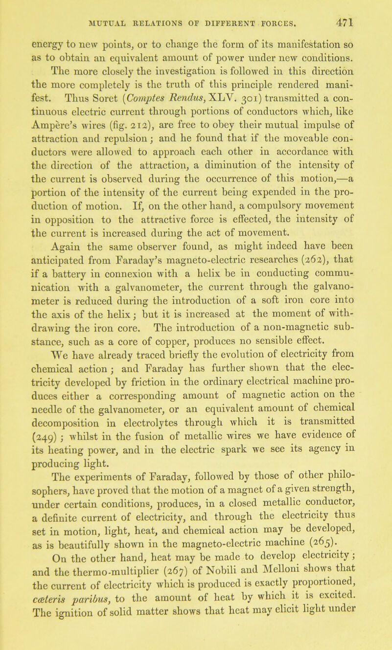 energy to new points, or to change the form of its manifestation so as to obtain an equivalent amount of power under new conditions. The more closely the investigation is followed in this direction the more completely is the truth of this principle rendered mani- fest. Thus Soret [Comptes Rendus, ILIjY. 301) transmitted a con- tinuous electric current through portions of conductors which, like Ampere’s wires (fig. 212), are free to obey their mutual impulse of attraction and repulsion; and he found that if the moveable con- ductors were allowed to approach each other in accordance with the direction of the attraction, a diminution of the intensity of the current is observed during the occurrence of this motion,—a portion of the intensity of the current being expended in the pro- duction of motion. If, on the other hand, a compulsory movement in opposition to the attractive force is effected, the intensity of the current is increased during the act of movement. Again the same observer found, as might indeed have been anticipated from Faraday’s magneto-electric researches (262), that if a battery in connexion with a helix be in conducting commu- nication with a galvanometer, the current through the galvano- meter is reduced during the introduction of a soft iron core into the axis of the helix; but it is increased at the moment of with- drawing the iron core. The introduction of a non-magnetic sub- stance, such as a core of copper, produces no sensible effect. We have already traced brieffy the evolution of electricity from chemical action ; and Faraday has further shown that the elec- tricity developed by friction in the ordinary electrical machine pro- duces either a corresponding amount of magnetic action on the needle of the galvanometer, or an equivalent amount of chemical decomposition in electrolytes through which it is transmitted (249) ; whilst in the fusion of metallic wires we have evidence of its heating power, and in the electric spark we see its agency in producing light. The experiments of Faraday, followed by those of other philo- sophers, have proved that the motion of a magnet of a given strength, under certain conditions, produces, in a closed metallic conductor, a definite current of electricity, and through the electricity thus set in motion, light, heat, and chemical action may be developed, as is beautifully shown in the magneto-electric machine (265). On the other hand, heat may be made to develop electricity j and the thermo-multiplier (267) of Nobili and Melloni shows that the current of electricity which is produced is exactly proportioned, cceteris paribus, to the amount of heat by which it is excited. The ignition of solid matter shows that heat may elicit light under