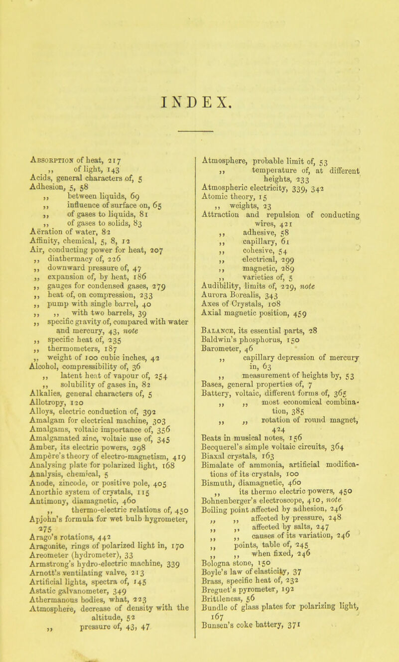 INDEX Absorption of heat, 217 „ of light, 143 Acids, general characters of, 5 Adhesion, 5, 58 ,, between liquids, 69 ,, influence of surface on, 65 ,, of gases to liquids, 81 ,, of gases to solids, 83 Aeration of water, 82 Affinity, chemical, 5, 8, 12 Air, conducting power for heat, 207 ,, diathennacy of, 226 ,, downward pressure of, 47 ,, expansion of, by heat, 186 ,, gauges for condensed gases, 279 ,, heat of, on compression, 233 ,, pump with single barrel, 40 ,, ,, with two barrels, 39 „ specific gi avity of, compared with water and mercury, 43, note ,, specific heat of, 235 ,, thermometers, 187 ,, weight of 100 cubic inches, 42 Alcohol, compressibility of, 36 ,, latent heat of vapour of, 254 ,, solubility of gases in, 82 Alkalies, general characters of, 5 Allotropy, 120 Alloys, electric conduction of, 392 Amalgam for electrical machine, 303 Amalgams, voltaic importance of, 356 Amalgamated zinc, voltaic use of, 345 Amber, its electric powers, 298 Ampere’s theory of electro-magnetism, 419 Analysing plate for polarized light, 168 Analysis, chemical, 5 Anode, zincode, or positive pole, 405 Anorthic system of crystals, 115 Antimony, diamagnetic, 460 ,, thermo-electric relations of, 450 Apjohn’s formula for wet bulb hygrometer, Arago’s rotations, 442 Aragonite, rings of polarized light in, 170 Areometer (hydrometer), 33 Armstrong’s hydro-electric machine, 339 Amott’s ventilating valve, 213 Artificial lights, spectra of, 145 Astatic galvanometer, 349 Athermanous bodies, what, 223 Atmosphere, decrease of density with the altitude, 52 ,, pressure of, 43, 47 Atmosphere, probable limit of, 53 ,, temperature of, at different heights, 233 Atmospheric electricity, 339, 342 Atomic theory, 15 „ weights, 23 Attraction and repulsion of conducting wires, 421 ,, adhesive, 58 ,, capillary, 61 ,, cohesive, 54 ,, electrical, 299 ,, magnetic, 289 ,, varieties of, 5 Audibility, limits of, 229, note Aurora Borealis, 343 Axes of Crystals, 108 Axial magnetic position, 459 Balanok, its essential parts, 28 Baldwin’s phosphorus, 150 Barometer, 46 * ,, capillary depression of mercury in, 63 ,, measurementof heights by, 53 Bases, general properties of, 7 Battery, voltaic, different forms of, 365 ,, ,, most economical combina- tion, 385 ,, ,, rotation of round magnet, 424 Beats in musical notes, 156 Becquerel’s simple voltaic circuits, 364 Biaxal crystals, 163 Bimalate of ammonia, artificial modifica- tions of its crystals, 100 Bismuth, diamagnetic, 460 ,, its thermo electric powers, 450 Bohnenberger’s electroscope, 410, note Boiling point affected by adhesion, 246 „ ,, affected by pressure, 248 ,, ,, affected by salts, 247 ,, ,, causes of its variation, 246 ,, points, table of, 245 ,, ,, when fixed, 246 Bologna stone, 150 Boyle’s law of elasticiiy, 37 Brass, specific heat of, 232 Breguet’s pyrometer, 192 Brittleness, 56 Bundle of glass plates for polarizing light, 167 Bunsen’s coke battery, 371