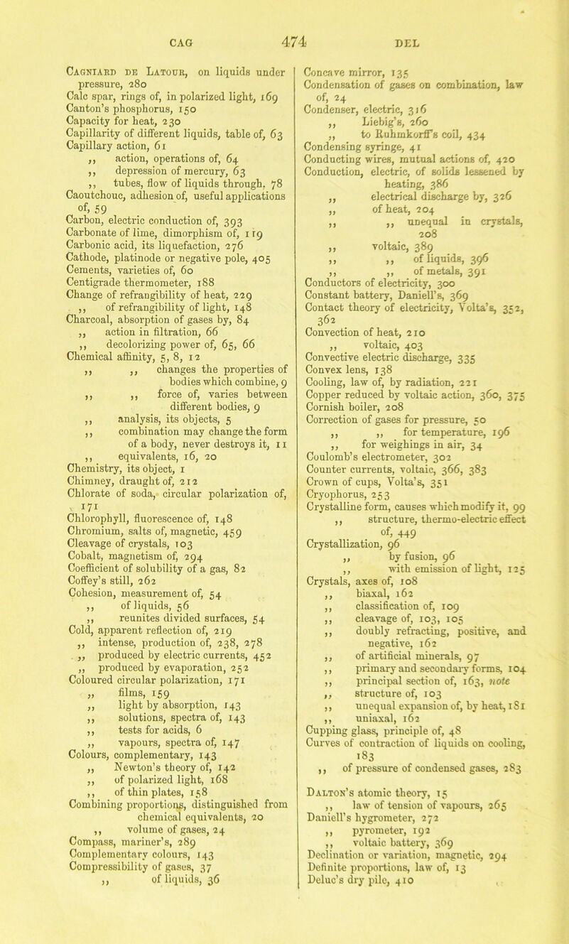 Cagniaud de Latocr, on liquids under pressure, 280 Calc spar, rings of, in polarized light, i6g Canton’s phosphorus, 150 Capacity for heat, 230 Capillarity of different liquids, table of, 63 Capillary action, 61 ,, action, operations of, 64 ,, depression of mercury, 63 ,, tubes, flow of liquids through, 78 Caoutchouc, adhesion of, useful applications of, 59 . Carbon, electric conduction of, 393 Carbonate of lime, dimorphism of, i ig Carbonic acid, its liquefaction, 276 Cathode, platinode or negative pole, 405 Cements, varieties of, 60 Centigrade thermometer, 188 Change of refrangibility of heat, 229 ,, of refrangibility of light, 148 Charcoal, absorption of gases by, 84 ,, action in filtration, 66 ,, decolorizing power of, 65, 66 Chemical affinity, 5, 8, 12 ,, ,, changes the properties of bodies which combine, 9 ,, ,, force of, varies between different bodies, 9 ,, analysis, its objects, 5 ,, combination may change the form of a body, never destroys it, 11 ,, equivalents, 16, 20 Chemistry, its object, r Chimney, draught of, 212 Chlorate of soda, circular polarization of, 171 Chlorophyll, fluorescence of, 148 Chromium, salts of, magnetic, 459 Cleavage of crystals, 103 Cobalt, magnetism of, 294 Coefficient of solubility of a gas, 82 Coffey’s still, 262 Cohesion, measurement of, 54 ,, of liquids, 56 ,, reunites divided surfaces, 54 Cold, apparent reflection of, 219 ,, intense, production of, 238, 278 „ produced by electric currents, 452 ,, produced by evaporation, 252 Coloured circular polarization, 171 „ films, 159 ,, light by absorption, 143 ,, solutions, spectra of, 143 ,, tests for acids, 6 ,, vapours, spectra of, 147 Colours, complementary, 143 ,, Newton’s theory of, 142 ,, of polarized light, 168 ,, of thin plates, 158 Combining proportions, distinguished from chemical equivalents, 20 ,, volume of gases, 24 Compass, mariner’s, 289 Complementary colours, 143 Compressibility of gases, 37 ,, of liquids, 36 Concave mirror, 135 Condensation of gases on combuLatlon, law of, 24 Condenser, electric, 316 ,, Liebig’s, 260 ,, to EuhmkorflTs coil, 434 Condensing syringe, 41 Conducting wires, mutual actions of, 420 Conduction, electric, of solids lessened by beating, 386 ,, electrical discharge by, 326 ,, of heat, 204 ,, ,, unequal in crystals, 208 ,, voltaic, 389 ,, ,, of liquids, 396 ,, ,, of metals, 391 Conductors of electricity, 300 Constant battery, Daniell’s, 369 Contact theory of electricity, Volta’s, 332, 362 Convection of heat, 210 ,, voltaic, 403 Convective electric discharge, 335 Convex lens, 138 Cooling, law of, by radiation, 221 Copper reduced by voltaic action, 360, 375 Cornish boiler, 208 Correction of gases for pressure, 50 ,, ,, for temperature, 196 ,, for weighings in air, 34 Coulomb’s electrometer, 302 Counter currents, voltaic, 366, 383 Crown of cups, Volta’s, 351 Cryophorus, 253 Crystalline form, causes which modify it, 99 ,, structure, thermo-electric effect of, 449 Crystallization, 96 ,, by fusion, 96 ,, with emission of light, 125 Crystals, axes of, 108 ,, biaxal, 162 ,, classification of, 109 ,, cleavage of, 103, 105 ,, doubly re&ucting, positive, and negative, 162 ,, of artificial minerals, 97 ,, primary and secondary forms, 104 ,, princijral section of, 163, note ,, structure of, 103 ,, unequal expansion of, by heat, i S i ,, uniaxal, 162 Cupping glass, principle of, 48 Curves of contraction of liquids on cooling, 183 ,, of pressure of condensed gases, 283 Dalton’s atomic theory, 15 ,, law of tension of vapours, 265 Daniell’s hygrometer, 272 ,, pyrometer, 192 ,, voltaic battery, 369 Declination or variation, magnetic, 294 Definite proportions, law of, 13 Deluc’s dry pile, 410