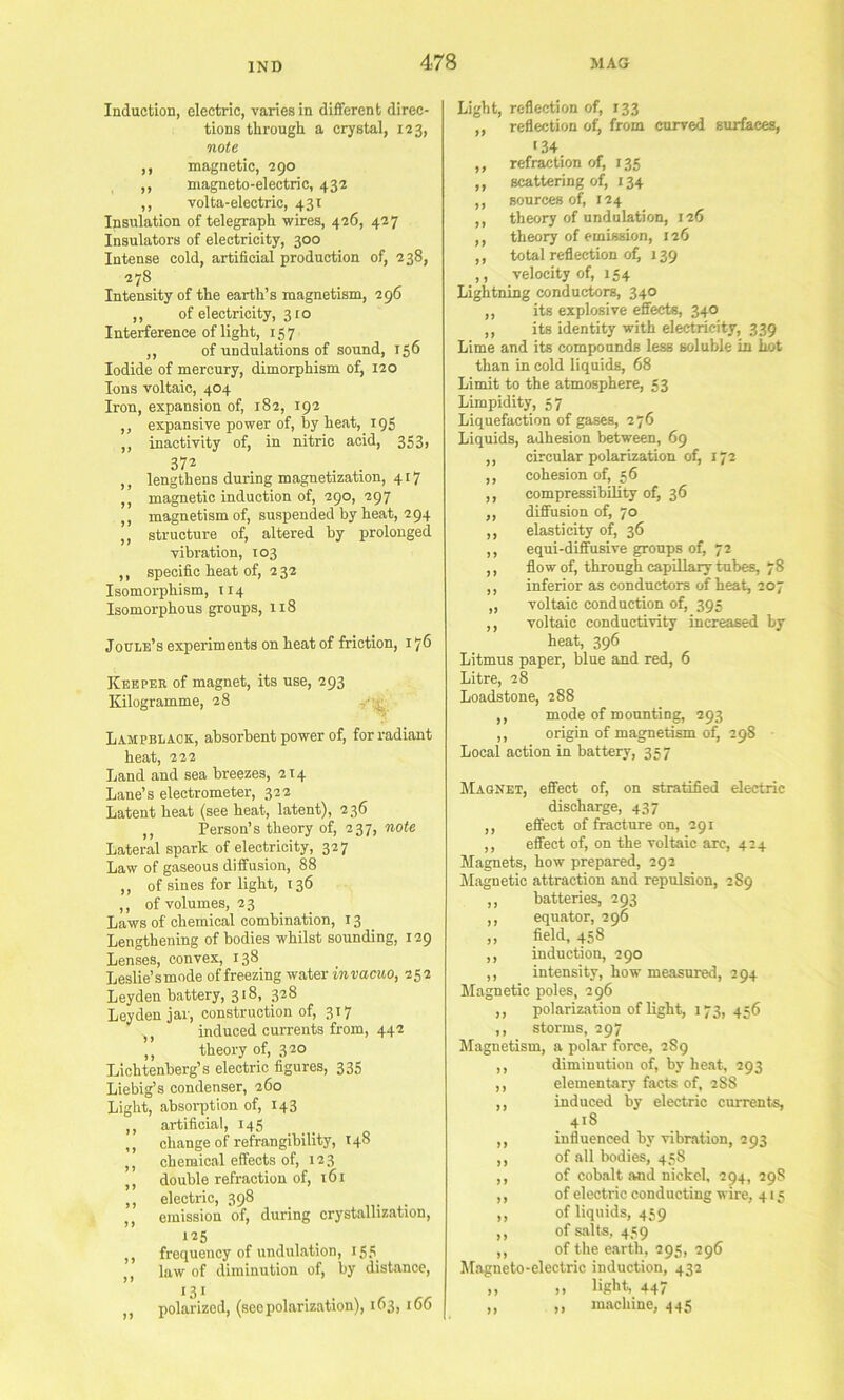 Induction, electric, varies in different direc- tions tlirough a crystal, 123, note ,, magnetic, 290 ,, magneto-electric, 432 ,, volta-electric, 431 Insulation of telegraph wires, 426, 427 Insulators of electricity, 300 Intense cold, artificial production of, 238, 278 Intensity of the earth’s magnetism, 296 ,, of electricity, 310 Interference of light, 157 ,, of undulations of sound, 156 Iodide of mercury, dimorphism of, 120 Ions voltaic, 404 Iron, expansion of, 182, 192 ,, expansive power of, by heat,^ 19S ,, inactivity of, in nitric acid, 353> 372 ,, lengthens during magnetization, 417 ,, magnetic induction of, 290, 297 ,, magnetism of, suspended by heat, 294 ,, structure of, altered by prolonged vibration, 103 ,, specific heat of, 2 32 Isomorphism, 114 Isomorphous groups, 118 Joule’s experiments on heat of friction, 176 Keeper of magnet, its use, 293 Kilogramme, 28 Lampblack, absorbent power of, for radiant heat, 222 Land and sea breezes, 214 Lane’s electrometer, 322 Latent heat (see heat, latent), 236 ,, Person’s theory of, 237, note Lateral spark of electricity, 327 Law of gaseous diffusion, 88 ,, of sines for light, 136 ,, of volumes, 23 Laws of chemical combination, 13 Lengthening of bodies whilst sounding, 129 Lenses, convex, 138 Leslie’smnde of freezing water invacuo, 252 Leyden battery, 318, 328 Leyden jar, construction of, 317 ,, induced currents from, 442 ,, theory of, 320 Lichtenberg’s electric figures, 335 Liebig’s condenser, 260 Light, absoi-ption of, 143 ,, artificial, 145 ,, change of refrangibility, 148 ,, chemical effects of, 123 ,, double refraction of, 161 ,, electric, 398 ,, emission of, during crystallization, 125 ,, frequency of undulation, 155 ,, law of diminution of, by distance, •3* ,, polarized, (see polarization), 163,166 Light, reflection of, 133 „ reflection of, from curved surfaces, '34 ,, refraction of, 135 ,, scattering of, 134 ,, sources of, 124 ,, theory of undulation, 126 ,, theory of emission, 126 ,, total reflection of) 139 ,, velocity of, 154 Lightning conductors, 340 ,, its explosive efiecte, 340 ,, its identity with electricity, 339 Lime and its compounds less soluble in hot than in cold liquids, 68 Limit to the atmosphere, 53 Limpidity, 57 Liquefaction of gases, 276 Liquids, adhesion between, 69 ,, circular polarization of, 172 ,, cohesion of, 56 ,, compressibility of, 36 ,, diffusion of, 70 ,, elasticity of, 36 ,, equi-diffusive groups of, 72 ,, flow of, through capillary tubes, 78 ,, inferior as conductors of heat, 207 ,, voltaic conduction of, 395 ,, voltaic conductivity increased by heat, 396 Litmus paper, blue and red, 6 Litre, 28 Loadstone, 288 ,, mode of mounting, 293 ,, origin of magnetism of) 298 Local action in battery, 357 Magnet, effect of, on stratified electric discharge, 437 ,, effect of fracture on, 291 ,, effect of, on the voltaic arc, 424 Magnets, how prepared, 292 Magnetic attraction and repulsion, 2 89 ,, batteries, 293 ,, equator, 296 ,, field, 458 ,, induction, 290 ,, intensity, how measured, 294 Llagnetic poles, 296 ,, polarization of light, 173, 456 ,, storms, 297 Magnetism, a polar force, 2S9 ,, diminution of, by heat, 293 ,, elementary facts of, 288 ,, induced by electric currents, 418 ,, influenced by vibration, 293 ,, of all bodies, 458 of cobalt and nickel, 294, 29S of electric conducting wire, 415 of liquids, 459 ,, of salts, 459 ,, of the earth, 295, 296 Magneto-electric induction, 432 ,, ,, light, 447 „ ,, machine, 445 >>