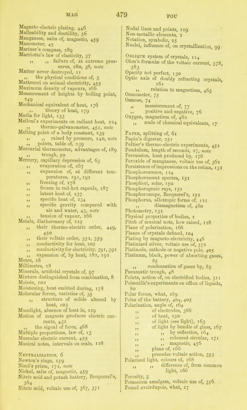 POU Magneto electric plating, 446 Malleability and ductility, 56 Manganese, salts of, magnetic, 4‘?o Manometer, 45 Mariner’s compass, 289 Marriotte’s law of elasticity, 37 M ,, failure of, at extreme pres- sures, 280, 38, 7iote Matter never destroyed, 11 ), the physical conditions of, 3 Matteucci on animal electricity, 453 Maximum density of vapours, 266 Measurement of heights by boiling point, 249 Mechanical equivalent of heat, 176 ,, theory of heat, 179 Media for light, 133 Melloni’s experiments on radiant heat, 224 ,, thermo-galvanometer, 451, note Melting point of a body constant, 239 ,, ,, raised by pressure, 240, note ,, points, table of, 239 Mercurial thermometer, advantages of, 189 ,, trough, 50 Mercury, capillary depression of, 63 ,, evaporation of, 267 ,, expansion of, at different tem- peratures, 191,192 ,, freezing of, 278 ,, frozen in red-hot capsule, 287 ,, latent heat of, 237 ,, specific heat of, 234 ,, specific gravity compared with air and water, 43, note ,, tension of vapour, 266 Metals, diathermacy of, 225 ,, their thermo-electric order, 449, 450 ,, their voltaic order, 352, 359 ,, conductivity for heat, 205 ,, conductivity for electricity, 391,392 ,, expansion of, by heat, 182, 192 Metre, 28 Millimetre, 28 Minerals, artificial crystals of, 97 Mixture distinguished from combination, 8 Moiree, 102 Moistening, heat emitted during, 178 ilolecular forces, varieties of, 35 ,, structure of solids altered by heat, 103 Moonlight, absence of heat in, 2.29 Motion of magnets produces electric cur- rents, 432 ,, the signal of force, 468 Multiple proportions, law of, 13 Muscular electric current, 455 Musical notes, intervals on scale, 128 Nectkalization, 6 Newton’s rings, 159 Nicol’s prism, 172, note Nickel, salts of, magnetic, 459 Nitric acid and potash battery, Becquerel’s, 364 Nitric acid, voltaic use of, 367, 371 Nodal lines and points, 129 Non-metallic elements, 2 Notation, symbolic, 25 Nuclei, influence of, on crystallization, 99 Oblique system of crystals, 114 Ohm s formul® of the voltaic current 2,8 383 ’ ’ Opacity not perfect, 130 Optic axis of doubly refracting crystals, 161 ,, relation to magnetism, 465 Osmometer, 75 Osmose, 74 „ measurement of, 77 ,, positive and negative, 76 Oxygen, magnetism of, 462 ,, scale of chemical equivalents, 17 Paper, splitting of, 61 Papin’s digester, 251 Peltier’s thermo-electric experiments, 452 Pendulum, length of seconds, 27, 7iote Percussion, heat produced by, 176 Peroxide of manganese, voltaic use of, 362 Persistence of impressions on the retina, 131 Phosphorescence, 124 Phosphorescent spectra, 151 Phosphori, solar, 150 Phosphorogenic rays, 151 Phosphoroscope, Becquerel’s, 152 Phosphorus, allotropic forms of, 121 ,, diamagnetism of, 460 Photometry, 132 Physical properties of bodies, 2 Pitch of musical note, how raised, 128 Plane of polarization, 166 Planes of crystals defined, 104 Plating by magneto-electricity, 446 Platinized silver, voltaic use of, 372 Platinode, cathode or negative pole, 405 Platinum, black, power of absorbing gases, 85 ,, condensation of gases by, 85 Pneumatic trough, 48 Points, action of, on electrified bodies, 311 Poiseuille’s experiments on efflux of liquids, 80 Polar forces, what, 289 Poles of the battery, 404, 405 Polarization, angle of, 164 ,, of electrodes, 366 ,, of heat, 230 ,, of light (see light), 163 ,, of light by bundle of glass, 167 ,, ,, by reflection, 164 ,, ,, coloured circular, 171 „ ,, magnetic, 456 ,, plane of, 166 ,, precedes voltaic action, 355 Polarized light, colours of, 168 ,, ,, diflerence of, from common light, 166 Porosity, 3 Potassium amalgam, voltaic use of, 356 Pound avoirdupois, what, 27