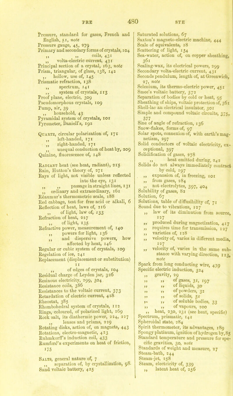 Pressure, standard for gases, French and English, 51, note Pressure gauge, 45, 279 Primary and secondary forms of crystals, 104 ,, „ coils, 431 ,, volta-eleetric cuiTent, 431 Principal section of a crystal, 163, note Prism, triangular, of glass, 138, 142 ,, hollow, use of, 145 Prismatic refraction, 138 ,, spectrum, 141 ,, system of crystals, 113 Proof plane, electric, 309 Pseudomorphous crystals, 109 Pump, air, 39 ,, household, 43 Pyramidal system of crystals, loi Pyrometer, Daniell’s, 192 Quartz, circular polarization of, 171 ,, left-handed, 171 ,, right-handed, 171 ,, unequal conduction of heat by, 209 Quinine, fluorescence of, 148 Radiant heat (see heat, radiant), 215 Rain, Hutton’s theory of, 271 Rays of light, not visible unless reflected into the eye, 131 ,, ,, passage in straight lines, 131 ,, ordinary and extraordinary, i6r Reaumur’s thermometric scale, 188 Red cabbage, test for free acid or alkali, 6 Reflection of heat, laws of, 216 ,, of light, law of, 133 Refraction of heat, 227 ,, of light, 135 Refractive power, measurement of, 140 ,, powers for light, 136 ,, and dispersive powers, how affected by heat, 146 Regular or cubic system of crystals, 109 Regelation of ice, 241 Replacement (displacement or substitution) 11 ,, of edges of crystals, 104 Residual charge of Leyden jar, 326 Resinous electricity, 299, 304 Resistance coils, 386 Resistances to the voltaic current, 373 Retardation of electric current, 428 Rheostat, 385 Rhombobedral system of crystals, 112 Rings, coloured, of polarized light, 169 Rock salt, its diathermic power, 224, 227 ,, lenses and prisms, 229 Rotating disks, action of, on magnets, 443 Rotations, electro-magnetic, 423 RuhmkorflF’s induction coil, 433 Rumford’s experiments on heat of friction, 175 Salts, general nature of, 7 ,, separation of, by crystallization, 98. Sand voltaic battery, 425 Saturated solutions, 67 Saxton’s magneto-electric machine, 444 Scale of equivalents, 18 Scattering of light, 134 Sea-water, action of, on copper sheathing, 361 Sealing-wax, its electrical powers, 299 Secondary volta-electric c-urrent, 431 Seconds pendulum, length of) at Greenwich, 27, note Selenium, its thermo-electric power, 451 Smee’s voltaic battery, 372 Separation of bodies by cold or heat, 95 Sheathing of ships, voltaic protection of, 361 Shell-lac an electrical insulator, 301 Simple and compound voltaic circuits, 375, . 377 Sine of angle of refraction, 136 Snow-flakes, forms of, 97 Solar spots, connexion of, ?rith earth’s mag- netism, 297 Solid conductors of voltaic electricity, ex- ceptional, 397 Solidification of gases, 2 78 ,, heat emitted during, 242 Solids do not always immediately contract by cold, 197 ,, expansion of, in freezing, loi ,, from gases, 284 ,, not electrolytes, 397, 404 Solubility of gases, 82 Solution, 67 Solutions, table of difiusibility of, 71 Sound due to vibrations, 127 ,, law of its diminution from source, 127 ,, produced during magnetization, 417 ,, requires time for transmission, 127 ,, varieties of, 128 ,, velocity of, varies in different media, 127 ,, velocity of, vanes in the same sub- stance with varying direction, 123, note Spark from long conducting wire, 439 Specific electric induction, 324 ,, gravity, 29 ,, ,, of gases, 31, 197 >1 )» of liquids, 30 >1 >) of powders, 32 ,1 ,, of solids, 31 >» >, of soluble bodies, 33 ,, ,, of vapours, 200 ,, heat, 230, 231 (see heat, specific) Spectrum, prismatic, 141 Spheroidal state, 284 Spirit thermometer, its advantages, 189 Spongy platinum, ignition of hydrogen by, 85 Standard temperature aud pressure for spe- cific gravities, 30, note Standards of weight and measure, 27 Steam-bath, 244 Steam-jet, 25S Steam, electricity of, 339 ,, latent heat of, 256
