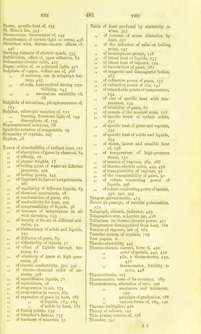 Steam, specific heat of, ^35 St. Elmo’s fire, 343 Stramonium, fluorescence of, 149 Stratification of electric light in vacuo, 436 Stretched wire, thermo-electric efiects of, 448 Striking distance of electric spark, 333 Subdivision, eflfect of, upon adhesion, 65 Submarine electric cable, 427 Sugar, action of, on polarized light, 472 Sulphate of copper, voltaic use of, 368 ,, of mercury, use in telegraph bat- tery, 425 ,, of soda, heat evolved during crys- tallizing, 243 ,, ,, anomalous BolubUity of, 68 Sulphide of strontium, phosphorescence of, 154 Sulphur, allotropic varieties of, 121 ,, burning, florescent light of, 149 ,, dimorphism of, 119 Supersaturated solutions, 68 Symbolic notation of compounds, 25 Symmetry of crystals, 107 Syphon, 46 Table of absorbability of radiant heat, 222 ,, of absorption of gases by charco^, 84 ,, of affinity, 10 ,, of atomic weights, 18 ,, of boiling point of water at different pressures, 250 ,, of boiling points, 245 ,, of Cagniard de Latour’s experiments, 281 ,, of capillarity of different liquids, 63 ,, of chemical equivalents, 18 ,, of condensation of gases, 282 ,, of conductivity for heat, 205 ,, of compressibility of liquids, 36 ,, of decrease of temperature in air with elevation, 233 ,, of density of the air at different alti- tudes, 52 ,, of diathermacy of solids and liquids, 225 ,, of diffusion of gases, 89 ,, of diffusibility of liquids, 71 ,, of efflux of liquids through fine tubes, 81 ,, of elasticity of gases at high pres- sures, 38 ,, of electric conductivity, 391, 392 ,, of electro-chemical order of ele- ments, 358 ,, of equidiffusive liquids, 72 ,, of equivalents, 18 ,, of evaporation in air, 274 ,, of evaporation DacMO, 269 ,, of expansion of gases by heat, t8y ,, ,, of liquids, 183, 184 ,, ,, of solids by heat, 182 ,, of fusing points, 239 ,, of Glaisher’s factors, 275 ,, of hardness of minerals, 55 Table of heat produced by electricity in wires, 327 ,, of increase of mean dilatation by heat, 192 ,, of the influence of salts on boiling point, 247 ,, of isomorphous groups, 118 ,, of latent heat of liquids, 237 ,, of latent heat of vapours, 254 ,, of liquefaction of gases, 282 ,, of magnetic and diamagnetic bodies, 463 ,, of refractive power of gases, 137 ,, of refractive power of oils, 141 ,, of remarkable points of temperature, 194 ,, of rise of specific heat with tem- perature, 234 ,, of solubility of gases, 82 ,, of sounds of the musical scale, 128 ,, of specific heats of certain solids, 232 ,, of specific heat of gases and vapours, 235. ,, of specific heat of solids and liquids, 234 ,, of steam, latent and sensible heat of, 256 ,, of temperature of high-pressure steam, 251 ,, of tension of vapours, 265, 266 ,, of thermo-electric order, 449, 450 ,, of transpirability of vapours, 92 ,, of the transpirability of gases, 91 ,, of voltaic conducting power of liquids, 396 ,, of voltaic conducting power of metals, 39r, 392, 393 Tangent galvanometer, 413 Teinte de passage, of circular polarization, J73 Telegraph, electric, indicator, 429 Telegraphic-wire, a Leyden jar, 428 Tellurium, its thermo-electric power, 451 Temperature distinguished from heat, 180 Tension of vapours, law of, 265 Tessular system of crystals, 109 Test papers, 6 Thermo-electricity, 447 Thermo-electric current, force of, 450 ,, order of metals, 449, 450 ,, pile, a thermometer, 449, 451 ,, thermometer, liability to error, 448 Thermochrosis, 227 Thermometer, tests of its accuracy, 189 Thermometers, alteration of zero, 190 ,, maximum and minimum, 190 ,, principle of graduation, 188 ,, various forms of, 189, t 90 Thermo-multiplier, 450 Theory of colours, 142 Thin plates, colours of, 158 Thunder, 341 I 1