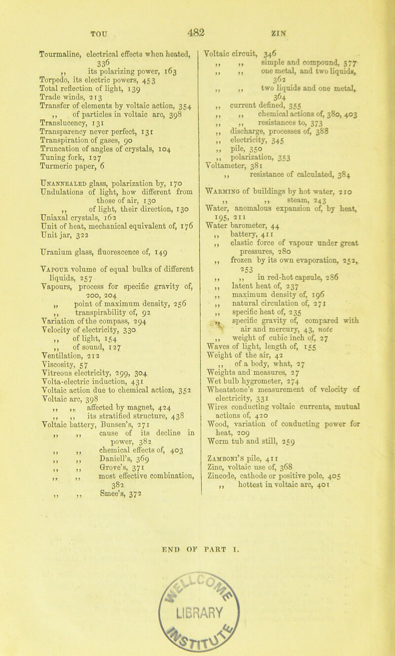 Tourmaline, electrical effects when heated, 336 ,, its polarizing power, 163 Torpedo, its electric powers, 453 Total reflection of light, 139 Trade winds, 213 Transfer of elements by voltaic action, 354 ,, of particles in voltaic arc, 398 Translucency, 131 Transparency never perfect, 131 Transpiration of gases, 90 Truncation of angles of crystals, 104 Tuning fork, 127 Turmeric paper, 6 Unannealed glass, polarization by, 170 Undulations of light, how different from those of air, 130 ,, of light, their direction, 130 Uniaxal crystals, 162 Unit of heat, mechanical equivalent of, 176 Unit jar, 322 Uranium glass, fluorescence of, 149 Vapour volume of equal bulks of different liquids, 257 Vapours, process for specific gravity of, 200, 204 „ point of maximum density, 256 ,, transpirability of, 92 Variation of the compass, 294 Velocity of electricity, 330 ,, of light, 154 ,, of sound, 127 Ventilation, 212 Viscosity, 57 Vitreous electricity, 299, 304 Volta-electric induction, 431 Voltaic action due to chemical action, 352 Voltaic arc, 398 ,, ,, affected by magnet, 424 ,, ,, its stratified structure, 438 Voltaic battery, Bunsen’s, 271 ,, ,, cause of its decline in power, 382 ,, ,, chemical effects of, 403 ,, ,, Daniell’s, 369 ,, ,, Grove’s, 371 ,, ,, most effective combination, 382 ,, ,, Smee’s, 372 Voltaic circuit, 346 ,, ,, simple and compound, 377 ,, ,, one metal, and two liquid, 362 ,, ,, two liquids and one metal, 364 ,, current defined, 355 ,, ,, chemical actions of^ 380, 403 ,, ,, resistances to, 373 ,, discharge, processes 0^ 388 ,, electricity, 345 ,, pUe, 350 ,, polarization, 353 Voltameter, 381 ,, resistance of calculated, 384 Warming of buildings by hot water, 210 ,, ,, steam, 243 Water, anomalous expansion ofi by heat, 195, 211 Water barometer, 44 ,, battery, 411 ,, elastic force of vapour under great pressures, 280 ,, frozen by its own evaporation, 252, 253 ,, ,, in red-hot capsule, 286 ,, latent heat of, 237 ,, maximum density of, 196 ,, natural circulation of, 271 ,, specific heat of, 235 „ specific gravity of, compared with V air and mercury, 43, note ,, weight of cubic inch of, 27 Waves of light, length of, 155 Weight of the air, 42 ,, of a body, what, 27 Weights and measures, 27 Wet bulb hygrometer, 274 Wheatstone’s measurement of velocity of electricity, 331 Wiles conducting voltaic currents, mutual actions of, 420 Wood, variation of conducting power for heat, 209 Worm tub and still, 259 Zamboni’s pile, 411 Zinc, voltaic use of, 36S Zincode, cathode or positive pole, 405 ,, hottest in voltaic arc, 401 END OF PART I.