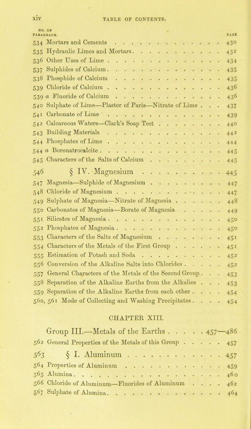 NO. OP PABAGBAPH. PAGI 534 Mortars and Cements 430 535 Hydraulic Limes and Mortars 432 536 Other Uses of Lime 434 537 Sulphides of Calcium 435 538 Phosphide of Calcium 435 539 Chloride of Calcium 436 539 a Fluoride of Calcium 436 540 Sulphate of Lime—Plaster of Paris—Nitrate of Lime . . . 437 541 Carbonate of Lime 439 542 Calcareous Waters—Clark’s Soap Test 440 543 Building Materials 442 544 Phosphates of Lime 444 544 a Boronatrocalcite 445 545 Characters of the Salts of Calcium 445 546 § IY. Magnesium 445 547 Magnesia—Sulphide of Magnesium 447 548 Chloride of Magnesium • 447 549 Sulphate of Magnesia—Niti'ate of Magnesia 448 550 Carbonates of Magnesia—Borate of Magnesia 449 551 Silicates of Magnesia 450 552 Phosphates of Magnesia 450 553 Characters of the Salts of Magnesium . 451 554 Characters of the Metals of the First Group 451 555 Estimation of Potash and Soda 452 556 Conversion of the Alkaline Salts into Chlorides 452 557 General Characters of the Metals of the Second Group . . . 453 558 Separation of the Alkaline Earths from the Alkalies . . . 453 559 Separation of the Alkaline Earths from each other .... 454 560, 561 Mode of Collecting and Washing Precipitates .... 454 CHAPTER XIIL Group III.—Metals of the Earths 457—486 562 General Properties of the Metals of this Group 457 563 § I. Aluminum 457 564 Properties of Aluminum 459 565 Alumina 460 566 Chloride of Alumiuum—Fluorides of Aluminum .... 462 567 Sulphate of Alumina 464