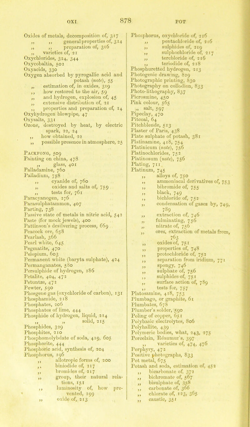 Oxides of metals, decomposition of, 317 ,, ,, general properties of, 314 ,, ,, preparation of, 316 ,, varieties of, 21 Oxychlorides, 324, 344 Oxycobaltia, 502 Oxyacids, 330 Oxygen absorbed by pyrogallic acid and potasb {note), 55 „ estimation of, in oxides, 319 ,, bow restored to tbe air, 59 ,, and hydrogen, explosion of, 45 ,, extensive distribution of, 21 ,, properties and preparation of, 14 Oxyhydrogen blowpipe, 47 Oxysalts, 331 Ozone, destroyed by heat, by electric spark, 22, 24 ,, how obtained, 22 ,, possible presence in atmosphere, 2 5 Pacrfong, 509 Painting on china, 478 „ glass, 401 Palladamine, 760 Palladium, 758 ,, cyanide of, 760 ,, oxides and salts of, 759 ,, tests for, 761 Paracyanogen, 276 Parasulpbatammon, 407 Parting, 738 Passive state of metals in nitric acid, 542 Paste (for mock jewels), 400 Pattinson’s desilvering process, 669 Peacock ore, 658 Pearlasb, 366 Pearl white, 645 Pegmatite, 470 Pelopium, 603 Permanent white (baryta sulphate), 424 Permanganates, 580 Persulphide of hydrogen, 186 Petalite, 404, 472 Petuntze, 472 Pewter, 590 Phosgene gas (oxychloride of carbon), 131 Phosphamide, 218 Phosphates, 206 Phosphates of lime, 444 Phosphide of hydrogen, liquid, 214 „ „ solid, 215 Phosphides, 329 Phosphites, 210 Phosphomolybdate of soda, 419, 605 Phosphorite, 444 Phosphoric acid, synthesis of, 204 Phosphorus, 196 ,, allotropio forms of, 200 ,, biniodide of, 217 ,, bromides of, 217 ,, group, their natural rela- tions, 151 ,, luminosity of, how pre- vented, 199 ,, oxide of, 213 Phosphorus, oxychloride of, 216 ,, pentachloride of, 216 ,, sulphides of, 219 ,, sulphochloride of, 217 ,, terchloride of, 216 ,, teriodide of^ 218 Phosphuretted hydrogen, 213 Photogenic drawing, 829 Photographic printing, 830 Photography on collodion, 833 Photo-lithography, 837 Picrosmine, 430 Pink colour, 565 „ salt, 597 Pipeclay, 470 Pitcoal, 64 Pitchblende, 513 Plaster of Paris, 438 Plate sulphate of potash, 381 Platinamine, 418, 754 Platinicum {note), 756 Platinochlorides, 752 Platinosum {note), 736 Plating, 711 Platinum, 745 „ alloys of, 750 ,, ammoniacal derivatives of, 733 ,, bibromide of) 735 ,, black, 749 ,, bichloride of, 752 ,, condensation of gases by, 749, 7S9 ,, extraction of, 746 ,, fulminating, 756 „ nitrate of, 736 ,, ores, extraction of metals from, 7<53 ,, oxides of, 751 ,, properties of, 748 ,, protochloride of, 732 ,, separation from iridium, 771 „ spongy, 746 ,, sulphate of, 756 ,, sulphides of, 751 ,, surface action of, 789 , , tests for, 757 Platosamiue, 418, 753 Plumbago, or graphite, 61 Plumbates, 678 Plumber’s solder, 590 Poling of copper, 631 Polybasic electrolytes, 806 Polvhallite, 439 Polymeric bodies, what, 243, 273 Porcelain, Itdaumur’s. 397 ,, varieties of, 474, 476 Porphyry, 472 Positive photographs, S33 Pot metal, 673 Potash and soda, estimation of, 452 ,, bicarbonate of. 372 ,, bichromate of, 367 ,, bisulphate of, 358 ,, carbonate of, 366 ,, chlorate of, 123, 365 ,, caustic, 351