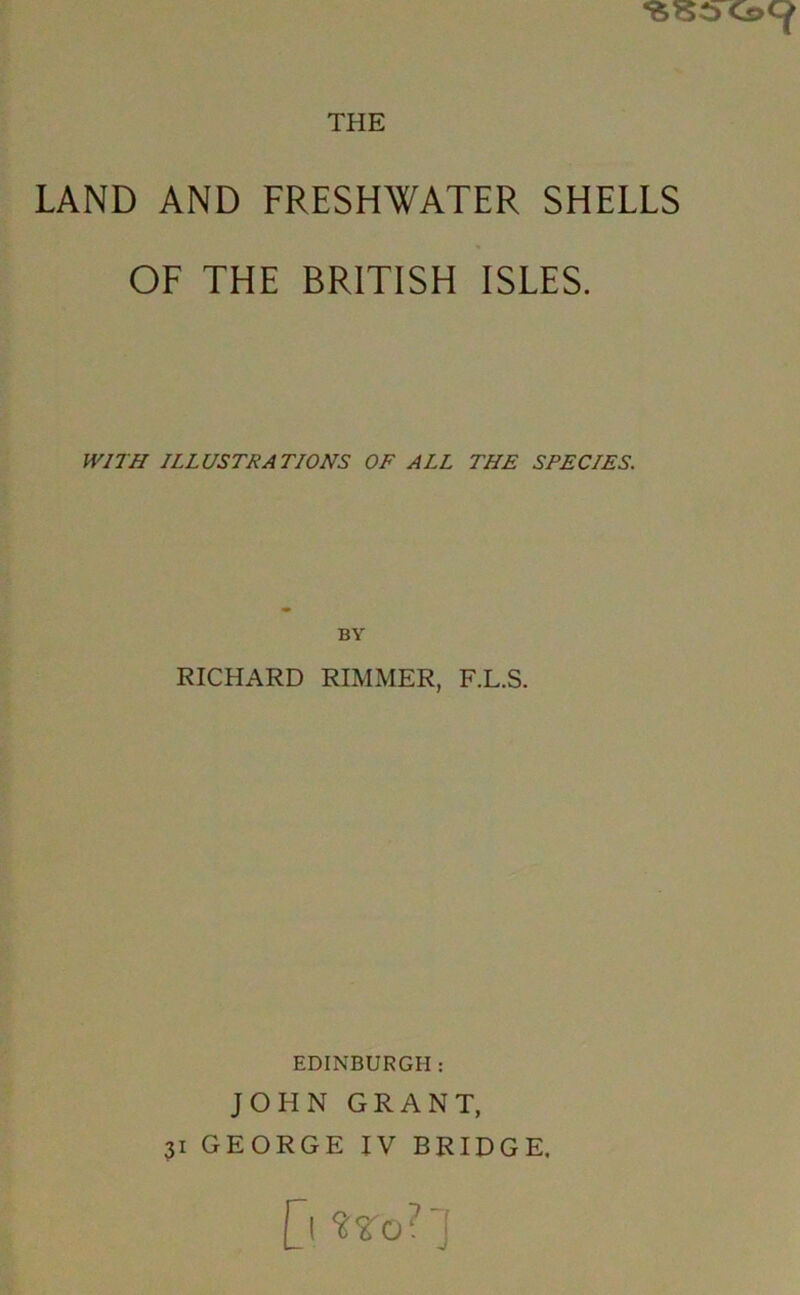 ^^C>Cs>Cf LAND AND FRESHWATER SHELLS OF THE BRITISH ISLES. ILLUSTRATIONS OF ALL THE SPECIES. BY RICHARD RIMMER, F.L.S. EDINBURGH ; JOHN GRANT, 31 GEORGE IV BRIDGE, [l