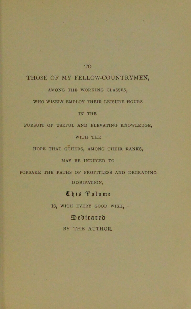 TO THOSE OF MY FELLOW-COUNTRYMEN, AMONG THE WORKING CLASSES, WHO WISELY EMPLOY THEIR LEISURE HOURS IN THE PURSUIT OF USEFUL AND ELEVATING KNOWLEDGE, WITH THE HOPE THAT OTHERS, AMONG THEIR RANKS, MAY BE INDUCED TO FORSAKE THE PATHS OF PROFITLESS AND DEGRADING DISSIPATION, Cl; t 01 inn e IS, WITH EVERY GOOD WISH, 9DetJicatcri BY THE AUTHOR.