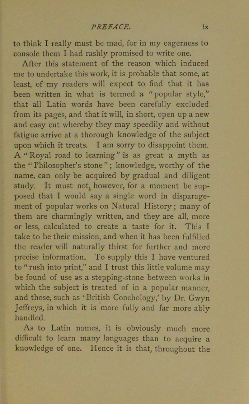 to think I really must be mad, for in my eagerness to console them I had rashly promised to write one. After this statement of the reason which induced me to undertake this work, it is probable that some, at least, of my readers will expect to find that it has been written in what is termed a “popular style,” that all Latin words have been carefully excluded from its pages, and that it will, in short, open up a new and easy cut whereby they may speedily and without fatigue arrive at a thorough knowledge of the subject upon which it treats. I am sorry to disappoint them. A “ Royal road to learning ” is as great a myth as the “Philosopher’s stone” ; knowledge, worthy of the name, can only be acquired by gradual and diligent study. It must notj^ however, for a moment be sup- posed that I would say a single word in disparage- ment of popular works on Natural History; many of them are charmingly written, and they are all, more or less, calculated to create a taste for it. This I take to be their mission, and when it has been fulfilled the reader will naturally thirst for further and more precise information. To supply this I have ventured to “ rush into print,” and I trust this little volume may be found of use as a stepping-stone between works in which the subject is treated of in a popular manner, and those, such as ‘ British Conchology,’ by Dr. Gwyn Jeffreys, in which it is more fully and far more ably handled. As to Latin names, it is obviously much more difficult to learn many languages than to acquire a knowledge of one. Hence it is that, throughout the