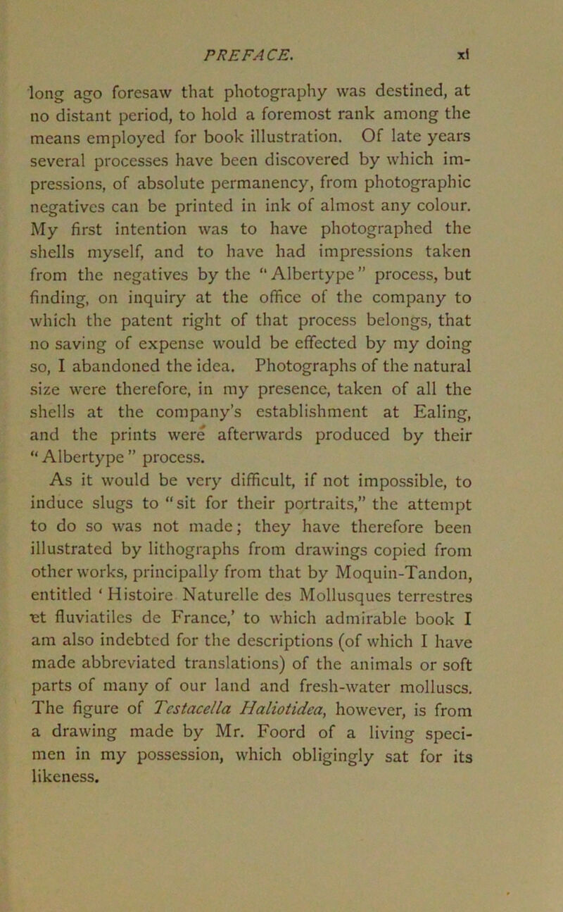 long ago foresaw that photography was destined, at no distant period, to hold a foremost rank among the means employed for book illustration. Of late years several processes have been discovered by which im- pressions, of absolute permanency, from photographic negatives can be printed in ink of almost any colour. My first intention was to have photographed the shells myself, and to have had impressions taken from the negatives by the “ Albertype ” process, but finding, on inquiry at the office of the company to which the patent right of that process belongs, that no saving of expense would be effected by my doing so, I abandoned the idea. Photographs of the natural size were therefore, in my presence, taken of all the shells at the company’s establishment at Ealing, and the prints were afterwards produced by their “ Albertype ” process. As it would be very difficult, if not impossible, to induce slugs to “ sit for their portraits,” the attempt to do so was not made; they have therefore been illustrated by lithographs from drawings copied from other works, principally from that by Moquin-Tandon, entitled ‘Histoire Naturelle des Mollusques terrestres ■et fluviatiles de France,’ to which admirable book I am also indebted for the descriptions (of which I have made abbreviated translations) of the animals or soft parts of many of our land and fresh-water molluscs. The figure of Testacella Haliotidea, however, is from a drawing made by Mr. Foord of a living speci- men in my possession, which obligingly sat for its likeness.