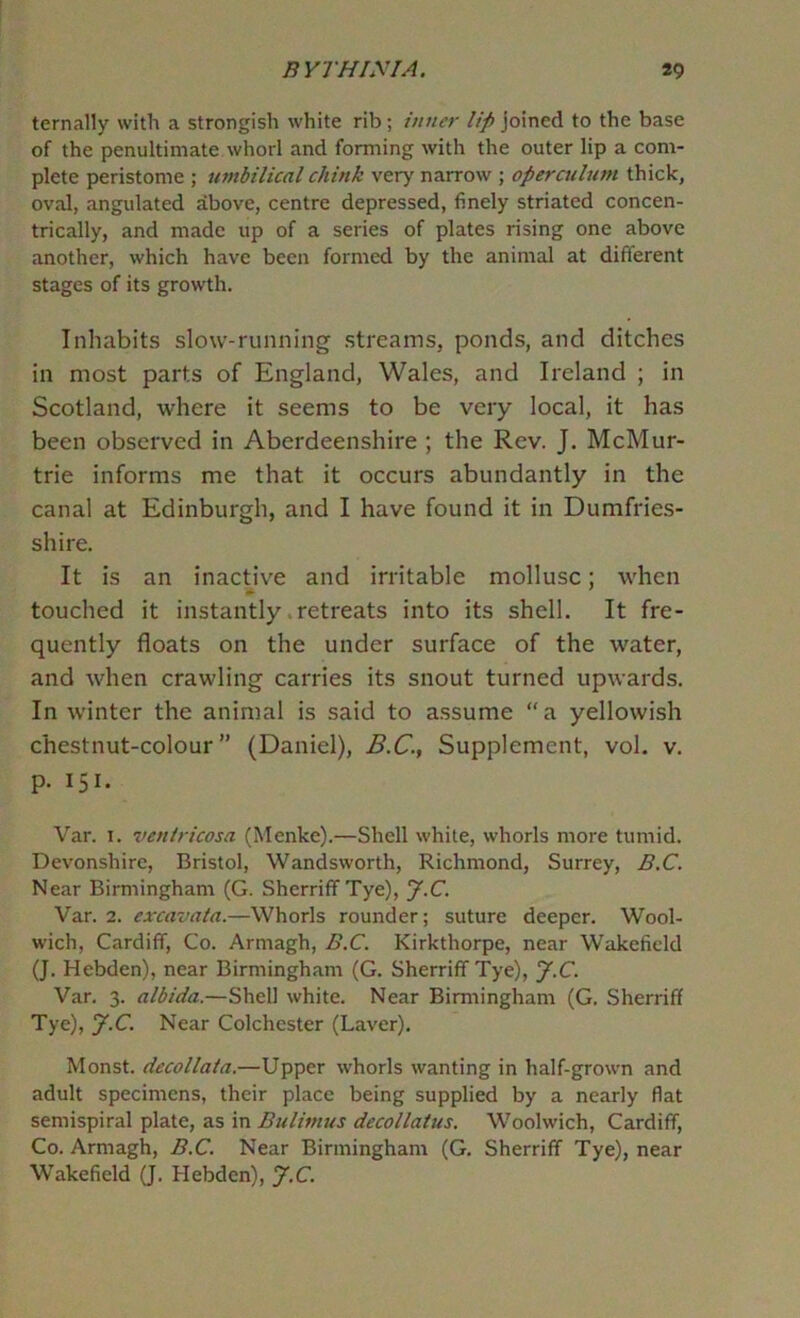 ternally with a strongish white rib; tuner lip joined to the base of the penultimate whorl and forming with the outer lip a com- plete peristome ; umbilical chink very narrow ; operculum thick, oval, angulated above, centre depressed, finely striated concen- trically, and made up of a series of plates rising one above another, which have been formed by the animal at different stages of its growth. Inhabits slow-running streams, ponds, and ditches in most parts of England, Wales, and Ireland ; in Scotland, where it seems to be very local, it has been observed in Aberdeenshire ; the Rev. J. McMur- trie informs me that it occurs abundantly in the canal at Edinburgh, and I have found it in Dumfries- shire. It is an inactive and irritable mollusc; when touched it instantly .retreats into its shell. It fre- quently floats on the under surface of the water, and when crawling carries its snout turned upwards. In winter the animal is said to assume “a yellowish chestnut-colour” (Daniel), B.C.., Supplement, vol. v. p. 151. Var. I. veniricosa (Menke).—Shell while, whorls more tumid. Devonshire, Bristol, Wandsworth, Richmond, Surrey, B.C. Near Birmingham (G. Sherriff Tye), y.C. Var. 2. exxavata.—Whorls rounder; suture deeper. Wool- wich, Cardiff, Co. Armagh, B.C. Kirkthorpe, near Wakefield (J. Hebden), near Birmingham (G. Sherriff Tye), J.C. Var. 3. albida.—Shell white. Near Birmingham (G. Sherriff Tye), J.C. Near Colchester (Laver). Monst. decollata.—Upper whorls wanting in half-grown and adult specimens, their place being supplied by a nearly flat semispiral plate, as in Bulimus decollatus. Woolwich, Cardiff, Co. Armagh, B.C. Near Birmingham (G. Sherriff Tye), near Wakefield (J. Hebden), J.C.