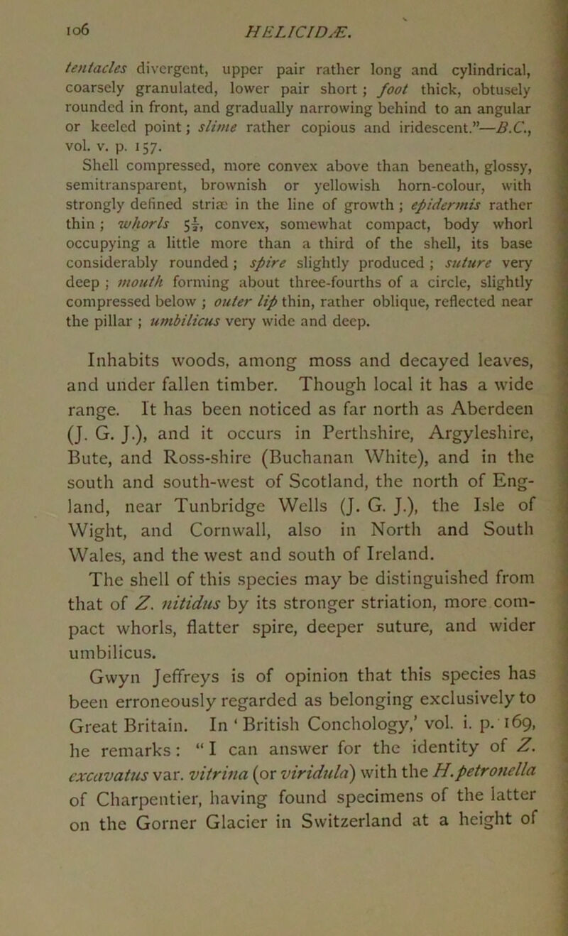 io6 HE Lie I DM. tentacles divergent, upper pair rather long and cylindrical, coarsely granulated, lower pair short; foot thick, obtusely rounded in front, and gradually narrowing behind to an angular or keeled point; slime rather copious and iridescent.”—B.C., vol. V. p. 157. Shell compressed, more convex above than beneath, glossy, semitransparent, brownish or yellowish horn-colour, with strongly defined striae in the line of growth ; epidermis rather thin; whorls 5|-, convex, somewhat compact, body whorl occupying a little more than a third of the shell, its base considerably rounded; spire slightly produced ; suture very deep ; mouth forming about three-fourths of a circle, slightly compressed below ; outer lip thin, rather oblique, reflected near the pillar ; umbilicus very wide and deep. Inhabits woods, among moss and decayed leaves, and under fallen timber. Though local it has a wide range. It has been noticed as far north as Aberdeen (J. G. J.), and it occurs in Perthshire, Argyleshire, Bute, and Ross-shire (Buchanan White), and in the south and south-west of Scotland, the north of Eng- land, near Tunbridge Wells (J. G. J.), the Isle of Wight, and Cornwall, also in North and South Wales, and the west and south of Ireland. The shell of this species may be distinguished from that of Z. nitidus by its stronger striation, more com- pact whorls, flatter spire, deeper suture, and wider umbilicus. Gwyn Jeffreys is of opinion that this species has been erroneously regarded as belonging exclusively to Great Britain. In ‘ British Conchology,’ vol. i. p. 169, he remarks: “ I can answer for the identity of Z. cxcavatus var. vitrina (or viriduld) with \X\q H.petronella of Charpentier, having found specimens of the latter on the Corner Glacier in Switzerland at a height of